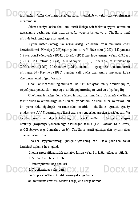 tushunchasi, balki cho`llarni tasnif qilish va   murakkab va yetarlicha yechilmagan
muammodir.
Jahon adabiyotlarida cho`llarni tasnif ilishga doir ishlar talaygina, ammo bu
masalaning   yechimiga   doir   hozirga   qadar   yagona   tamoil   yo`q.   Cho`llarni   tanif
qilishda turli omillarga asoslanadilar.
Ayrim   materik;ardagi   va   regionlardagi   ch`ollarni   yoki   umuman   cho`l
landshaftlarini  P.Meigs (1955) iqlimga ko`ra,  A.V.Sidorenko (1950), T.Klyments
(1954),   B.A.Fedorovich   (1964),   J.Dresh   (1962)   morfogenezisiga   ko`ra,   K.S.Berg
(1911),   M.P.Petrov   (1973),   A.G.Babayev   .....,   ,   litoedafik   xususiyatlariga
Z.P.Korovin   (1962),   I.I.Granitov   (1964)   botanik     geografik   jihatdan   tasnif
qilishgan.   N.F.Reymers   (1990)   vujudga   keltiruvchi   omillarning   sajiyasiga   ko`ra
cho`llarni tasnif qilgan (-rasm).
Cho`l   landshaftlarining   xilma-xil   bo`lishi   bir   qator   tabiiy   omillar   (iqlim,
relyef, yuza yotqiziqlari, tuproq-o`simlik qoplamining sajiyasi va b.)ga bog`liq. 
Cho`llarni   tasnifiga doir  adabiyotlardagi   ma`lumotlarni  o`rganish  cho`llarni
tasnif   qilish   muammolariga   doir   ikki   xil   yondashuv   qo`llanilishini   ko`rsatadi:   a0
bir   yoko   ikki   tipologik   ko`rsatkichlar   asosida     cho`llarni   ajratish   (juz`iy
qmdashuv). A.V. S idorenko cho`llarni ana shu yondoshuv asosida tasnif qilgan. Va
b)   cho`llarning   vujudga   kelishining     xilma-xil   omillari   e`tiborga   olinadigan
umumiy   (majmuiy)   yondashuvga   asoslangan   tasnis   (I.V.   Kozlov,   M.P.Petrov,
A.G.Babayev,   A.p.   Jumashov   va   b.).   Cho`llarni   tasnif   qilishga   doir   ayrim   ishlar
jadvalda keltirilgan.	

Cho`llar   sayyoramizdagi   quruqlik   yzasining   har   ikkala   pallasida   zonal
landshaft tiplarini hosil qiladi.
Chollar geografik zonallik xususiyatlariga ko`ra 3 ta katta toifaga ajratiladi:
1. Mu`tadil mintaqa cho`llari.
2. Subtropik mintaqa chollari. 
3. Tropik mintaqa cho`llari.
Subtropik cho`llar sektorlik xususiyatlariga ko`ra:
a)  kontinenta (materik ichkarisidagi) cho`llarga hamda 