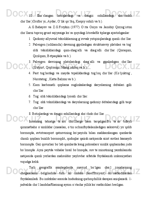 10.   Sho`rlangan   botiqlardagi   va   dengiz   sohillaridagi   sho`rxokli
cho`llar )Orolbo`yi, Aydar, O`lik qo`ltiq, Kaspiy sohili va b.). 
A.G.Babayev   va   Z.G.Freykin   (1977)   O`rta   Osiyo   va   Janubiy   Qozog`iston
cho`llarni tuproq-grunt sajiyasiga ko`ra quyidagi litoedafik tiplarga ajratishganlar:
1. Qadimiy allyuvial tekisliklarning g`ovvak yotqiziqlaridagi qumli cho`llar .
2. Paleogen (uchlamchi) davrning gipslashgan strukturaviy platolari va tog`
oldi   tekisliklaridagi   qum-shag`alli   va   shag`alli   cho`llar   (Qoraqum,
Qizilqum, Betpaqdala va b.).
3. Paleogen   davrining   platolaridagi   shag`alli   va   gipslashgan   cho`llar
(Ustyurt, Qoplonqir, Mang`ishloq va b.) .
4. Past   tog`lardagi   va   mayda   tepaliklardagi   tog`loq   cho`llar   (Ko`ljuktog`,
Nurotatog`, Katta Balxon va b.) .
5. Kam   karbonatli   qoplama   suglinkalardagi   daryolarning   deltalari   gilli
cho`llar .
6. Tog` oldi tekisliklaridagi lyossli cho`llar .
7. Tog` oldi tekisliklaridagi va daryolarning qadimiy deltalaridagi gilli taqir
cho`llar .
8.  Botiqlardagi va dengiz sohillaridagi sho`rhok cho`llar.
Insonning   tabiatga   ta`siri   cho1llarga   ham   tarqalgan.Bu   ta`sir   tufayli
qimmatbaho o`simliklar (masalan, o`tin uchunfoydalaniladigan saksovul) yo`qolib
bormoqda,   avtotransport   qatnovining   ko`payishi   bilan   mahkamlangan   qumlarda
chimli qoplam buzilib bormoqdA, quduqlar qazish natijasida sizot suvlari kamayib
bormoqda. Gaz quvurlari bo`lab qumlarda keng polosalaro`simlik qoplamidan judo
bo`lmoqda. Ayni paytda vohalar hosil bo`lmoqda, suv ta`minotining yaxshilanishi
natijasida  qumli  yerlardan mahsuldor   yaylovlar  sifatida  foydalanish   imkoniyatlari
vujudga keldi.
Turli   geografik   mintaqalarda   mavjud   bo`lgan   cho`l   zonalarining
chegaralarini   belgilashda   turli   xil   indeks   (koeffitsiyent)   ko`rsatkichlardan
foydalaniladi. Bu indekslar asosida hududning qurhoqchillik darajasi aniqlanadi. 1-
jadvalda cho`l landshaftlarining ayrim o`rtacha yillik ko`rsatkichlari berilgan.  