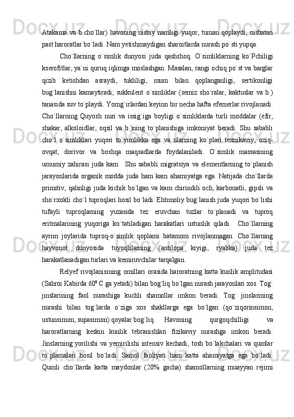 Atakama   va   b.cho`llar)   havoning   nisbiy   namligi   yuqor,   tuman   qoplaydi,   nisbatan
past haroratlar bo`ladi. Nam yetishmaydigan sharoitlarda nurash po`sti yupqa. 
Cho`llarning   o`simlik   dunyosi   juda   qashshoq.   O`simliklarning   ko`Pchiligi
kserofitlar, ya`ni quruq iqlimga moslashgan. Masalan, rangi ochiq po`st va barglar
qizib   ketishdan   asraydi,   tukliligi,   mum   bilan   qoplanganligi,   sertikonligi
bug`lanishni   kamaytiradi;   sukkulent   o`simliklar   (semiz   sho`ralar,   kaktuslar   va   b.)
tanasida suv to`playdi. Yomg`irlardan keyinn bir necha hafta efemerlar rivojlanadi.
Cho`llarning   Quyosh   nuri   va   issig`iga   boyligi   o`simliklarda   turli   moddalar   (efir,
shakar,   alkoloidlar,   oqsil   va   b.)ning   to`planishiga   imkoniyat   beradi.   Shu   sababli
cho`l   o`simliklari   yuqori   to`yimlikka   ega   va   ularning   ko`plari   texnikaviy,   oziq-
ovqat,   dorivor   va   boshqa   maqsadlarda   foydalaniladi.   O`simlik   massasining
umumiy   zahirasi   juda   kam.     Shu   sababli   migratsiya   va   elementlarning   to`planish
jarayonlarida   organik   modda   juda   ham   kam   ahamiyatga   ega.   Natijada   cho`llarda
primitiv, qalinligi  juda kichik bo`lgan va kam chirindili och, karbonatli, gipsli  va
sho`rxokli cho`l tuproqlari hosil bo`ladi. Ehtimoliy bug`lanish juda yuqori bo`lishi
tufayli   tuproqlarning   yuzasida   tez   eruvchan   tuzlar   to`planadi   va   tuproq
eritmalarining   yuqoriga   ko`tatiladigan   harakatlari   ustunlik   qiladi.     Cho`llarning
ayrim   joylarida   tuproq-o`simlik   qoplami   batamom   rivojlanmagan.   Cho`llarning
hayvonot   dunyosida   tuyoqlilarning   (antilopa   kiyigi,   ryabka)   juda   tez
harakatlanadigan turlari va kemiruvchilar tarqalgan.  
Relyef   rivojlanisining   omillari   orasida   haroratning   katta   kunlik   amplitudasi
(Sahroi Kabirda 60 0
  С  ga yetadi) bilan bog`liq bo`lgan nurash jarayonlari xos. Tog`
jinslarining   faol   nurashiga   kuchli   shamollar   imkon   beradi.   Tog`   jinslarining
nurashi   bilan   tog`larda   o`ziga   xos   shakllarga   ega   bo`lgan   (qo`ziqorinsimon,
ustunsimon, supasimon) qoyalar bog`liq.  Havoning   qurgoqchilligi   va
haroratlarning   keskin   kunlik   tebranishlari   fizikaviy   nurashga   imkon   beradi.
Jinslarning yorilishi  va yemirilishi  intensiv kechadi,  tosh bo`lakchalari  va qumlar
to`plamalari   hosil   bo`ladi.   Samol   faoliyati   ham   katta   ahamiyatga   ega   bo`ladi.
Qumli   cho`llarda   katta   maydonlar   (20%   gacha)   shamollarning   muayyan   rejimi 