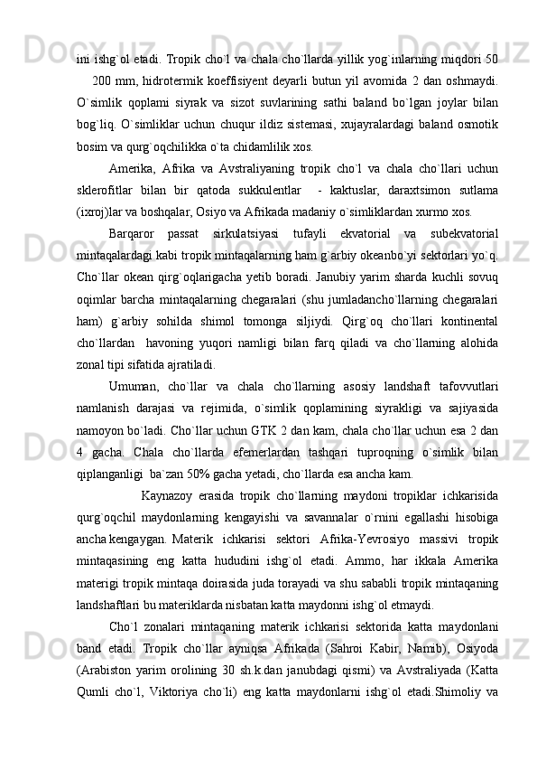 ini ishg`ol etadi. Tropik cho`l  va chala cho`llarda yillik yog`inlarning miqdori 50
  200   mm,   hidrotermik   koeffisiyent   deyarli   butun   yil   avomida   2   dan   oshmaydi.
O`simlik   qoplami   siyrak   va   sizot   suvlarining   sathi   baland   bo`lgan   joylar   bilan
bog`liq.   O`simliklar   uchun   chuqur   ildiz   sistemasi,   xujayralardagi   baland   osmotik
bosim va qurg`oqchilikka o`ta chidamlilik xos. 
Amerika,   Afrika   va   Avstraliyaning   tropik   cho`l   va   chala   cho`llari   uchun
sklerofitlar   bilan   bir   qatoda   sukkulentlar     -   kaktuslar,   daraxtsimon   sutlama
(ixroj)lar va boshqalar, Osiyo va Afrikada madaniy o`simliklardan xurmo xos.
Barqaror   passat   sirkulatsiyasi   tufayli   ekvatorial   va   subekvatorial
mintaqalardagi kabi tropik mintaqalarning ham g`arbiy okeanbo`yi sektorlari yo`q.
Cho`llar   okean   qirg`oqlarigacha   yetib   boradi.   Janubiy   yarim   sharda   kuchli   sovuq
oqimlar   barcha   mintaqalarning   chegaralari   (shu   jumladancho`llarning   chegaralari
ham)   g`arbiy   sohilda   shimol   tomonga   siljiydi.   Qirg`oq   cho`llari   kontinental
cho`llardan     havoning   yuqori   namligi   bilan   farq   qiladi   va   cho`llarning   alohida
zonal tipi sifatida ajratiladi.
Umuman,   cho`llar   va   chala   cho`llarning   asosiy   landshaft   tafovvutlari
namlanish   darajasi   va   rejimida,   o`simlik   qoplamining   siyrakligi   va   sajiyasida
namoyon bo`ladi. Cho`llar uchun GTK 2 dan kam, chala cho`llar uchun esa 2 dan
4   gacha.   Chala   cho`llarda   efemerlardan   tashqari   tuproqning   o`simlik   bilan
qiplanganligi  ba`zan 50% gacha yetadi, cho`llarda esa ancha kam. 
                      Kaynazoy   erasida   tropik   cho`llarning   maydoni   tropiklar   ichkarisida
qurg`oqchil   maydonlarning   kengayishi   va   savannalar   o`rnini   egallashi   hisobiga
ancha kengaygan.  Materik   ichkarisi   sektori   Afrika-Yevrosiyo   massivi   tropik
mintaqasining   eng   katta   hududini   ishg`ol   etadi.   Ammo,   har   ikkala   Amerika
materigi tropik mintaqa doirasida juda torayadi va shu sababli tropik mintaqaning
landshaftlari bu materiklarda nisbatan katta maydonni ishg`ol etmaydi. 
Cho`l   zonalari   mintaqaning   materik   ichkarisi   sektorida   katta   maydonlani
band   etadi.   Tropik   cho`llar   ayniqsa   Afrikada   (Sahroi   Kabir,   Namib),   Osiyoda
(Arabiston   yarim   orolining   30   sh.k.dan   janubdagi   qismi)   va   Avstraliyada   (Katta
Qumli   cho`l,   Viktoriya   cho`li)   eng   katta   maydonlarni   ishg`ol   etadi.Shimoliy   va 