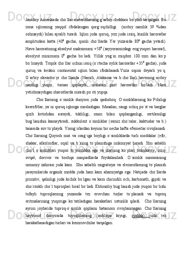 Janubiy Amerikada cho`llar materiklarning g`arbiy chekkasi bo`ylab tarqalgan. Bu
zona   iqlimning   yaqqol   ifodalangan   qurg`oqchilligi     (nisbiy   namlik   39   %dan
oshmaydi)  bilan  ajralib turadi. Iqlim   juda  quruq,  yoz juda  issiq,  kunlik  haroratlar
amplitudasi   katta   (40 0
  gacha,   qumli   cho`llarda   Yer   yuzasida   80 0
  gacha   yetadi).
Havo haroratining absolyut maksimumi +58 0
 (sayyoramizdagi eng yuqori harorat),
absolyut   minimumi   0 0
  gacha   bo`ladi.   Yillik   yog`in   miqdori   100   mm   dan   ko`p
bo`lmaydi. Tropik cho`llar uchun issiq (o`rtacha oylik haroratlar +35 0
 gacha), juda
quruq   va   keskin   continental   iqlim   bilan   ifodalanadi.Yuza   oqimi   deyarli   yo`q.
G`arbiy   okeanbo`yi   cho`llarida   (Namib,   Atakama   va   b.cho`llar)   havoning   nisbiy
namligi   yuqor,   tuman   qoplaydi,   nisbatan   past   haroratlar   bo`ladi.   Nam
yetishmaydigan sharoitlarda nurash po`sti yupqa. 
Cho`llarning   o`simlik   dunyosi   juda   qashshoq.   O`simliklarning   ko`Pchiligi
kserofitlar, ya`ni quruq iqlimga moslashgan. Masalan, rangi ochiq po`st va barglar
qizib   ketishdan   asraydi,   tukliligi,   mum   bilan   qoplanganligi,   sertikonligi
bug`lanishni   kamaytiradi;   sukkulent   o`simliklar   (semiz   sho`ralar,   kaktuslar   va   b.)
tanasida suv to`playdi. Yomg`irlardan keyinn bir necha hafta efemerlar rivojlanadi.
Cho`llarning   Quyosh   nuri   va   issig`iga   boyligi   o`simliklarda   turli   moddalar   (efir,
shakar,   alkoloidlar,   oqsil   va   b.)ning   to`planishiga   imkoniyat   beradi.   Shu   sababli
cho`l   o`simliklari   yuqori   to`yimlikka   ega   va   ularning   ko`plari   texnikaviy,   oziq-
ovqat,   dorivor   va   boshqa   maqsadlarda   foydalaniladi.   O`simlik   massasining
umumiy   zahirasi   juda   kam.     Shu   sababli   migratsiya   va   elementlarning   to`planish
jarayonlarida   organik   modda   juda   ham   kam   ahamiyatga   ega.   Natijada   cho`llarda
primitiv, qalinligi  juda kichik bo`lgan va kam chirindili och, karbonatli, gipsli  va
sho`rxokli cho`l tuproqlari hosil bo`ladi. Ehtimoliy bug`lanish juda yuqori bo`lishi
tufayli   tuproqlarning   yuzasida   tez   eruvchan   tuzlar   to`planadi   va   tuproq
eritmalarining   yuqoriga   ko`tatiladigan   harakatlari   ustunlik   qiladi.     Cho`llarning
ayrim   joylarida   tuproq-o`simlik   qoplami   batamom   rivojlanmagan.   Cho`llarning
hayvonot   dunyosida   tuyoqlilarning   (antilopa   kiyigi,   ryabka)   juda   tez
harakatlanadigan turlari va kemiruvchilar tarqalgan.   