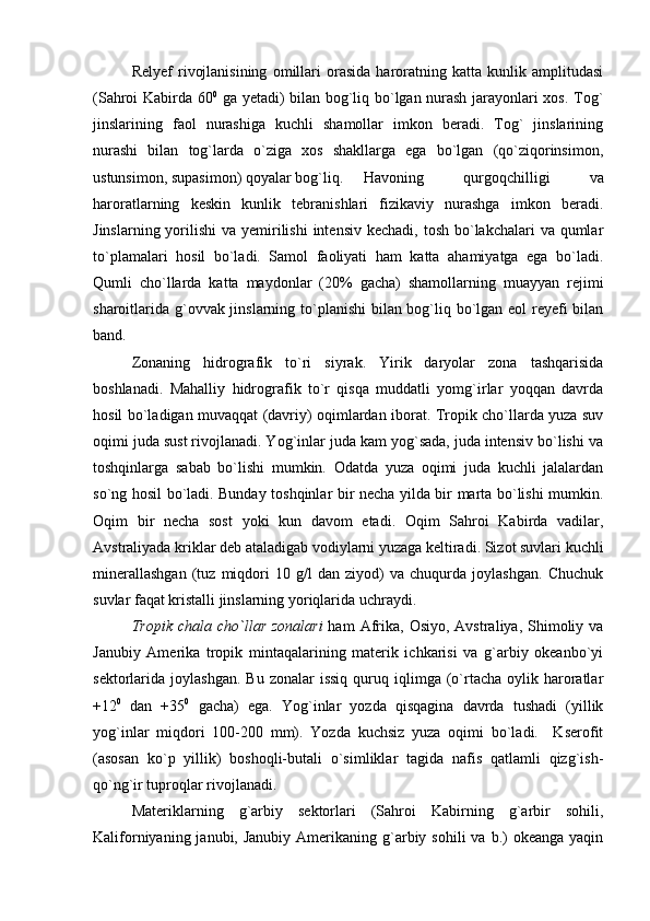 Relyef   rivojlanisining   omillari   orasida   haroratning   katta   kunlik   amplitudasi
(Sahroi Kabirda 60 0
  ga yetadi) bilan bog`liq bo`lgan nurash jarayonlari xos. Tog`
jinslarining   faol   nurashiga   kuchli   shamollar   imkon   beradi.   Tog`   jinslarining
nurashi   bilan   tog`larda   o`ziga   xos   shakllarga   ega   bo`lgan   (qo`ziqorinsimon,
ustunsimon, supasimon) qoyalar bog`liq.  Havoning   qurgoqchilligi   va
haroratlarning   keskin   kunlik   tebranishlari   fizikaviy   nurashga   imkon   beradi.
Jinslarning yorilishi  va yemirilishi  intensiv kechadi,  tosh bo`lakchalari  va qumlar
to`plamalari   hosil   bo`ladi.   Samol   faoliyati   ham   katta   ahamiyatga   ega   bo`ladi.
Qumli   cho`llarda   katta   maydonlar   (20%   gacha)   shamollarning   muayyan   rejimi
sharoitlarida g`ovvak jinslarning to`planishi  bilan bog`liq bo`lgan eol  reyefi bilan
band.
Zonaning   hidrografik   to`ri   siyrak.   Yirik   daryolar   zona   tashqarisida
boshlanadi.   Mahalliy   hidrografik   to`r   qisqa   muddatli   yomg`irlar   yoqqan   davrda
hosil bo`ladigan muvaqqat (davriy) oqimlardan iborat. Tropik cho`llarda yuza suv
oqimi juda sust rivojlanadi. Yog`inlar juda kam yog`sada, juda intensiv bo`lishi va
toshqinlarga   sabab   bo`lishi   mumkin.   Odatda   yuza   oqimi   juda   kuchli   jalalardan
so`ng hosil bo`ladi. Bunday toshqinlar bir necha yilda bir marta bo`lishi mumkin.
Oqim   bir   necha   sost   yoki   kun   davom   etadi.   Oqim   Sahroi   Kabirda   vadilar,
Avstraliyada kriklar deb ataladigab vodiylarni yuzaga keltiradi. Sizot suvlari kuchli
minerallashgan   (tuz   miqdori   10   g/l   dan   ziyod)   va   chuqurda   joylashgan.   Chuchuk
suvlar faqat kristalli jinslarning yoriqlarida uchraydi.
Tropik  chala cho ` llar  zonalari   ham   Afrika,  Osiyo,  Avstraliya, Shimoliy va
Janubiy   Amerika   tropik   mintaqalarining   materik   ichkarisi   va   g`arbiy   okeanbo`yi
sektorlarida  joylashgan.  Bu   zonalar   issiq   quruq  iqlimga  (o`rtacha  oylik  haroratlar
+12 0
  dan   +35 0
  gacha)   ega.   Yog`inlar   yozda   qisqagina   davrda   tushadi   (yillik
yog`inlar   miqdori   100-200   mm).   Yozda   kuchsiz   yuza   oqimi   bo`ladi.     Kserofit
(asosan   ko`p   yillik)   boshoqli-butali   o`simliklar   tagida   nafis   qatlamli   qizg`ish-
qo`ng`ir tuproqlar rivojlanadi.
Materiklarning   g`arbiy   sektorlari   (Sahroi   Kabirning   g`arbir   sohili,
Kaliforniyaning  janubi, Janubiy  Amerikaning g`arbiy sohili   va  b.)   okeanga  yaqin 