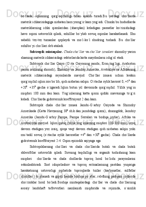 bo`lsada,   iqlimning   qurg`oqchilligi   bilan   ajralib   turadi.Bu   yerdagi   cho`llarda
materik ichkarisidagiga nisbatan ham yomg`ir kam yog`adi. Chunki bu hududlarda
materiklarning   ichki   qismlaridan   (sharqdan)   keladigan   passatlar   ko`rinishidagi
havo   oqimi   ustuvorlik   qiladi,   sohilllar   bo`ylab   sovuq   oqimlar   harakatlanadi.   Shu
sababli   tez-tez   tumanlar   qoplaydi   va   mo`l-ko`l   shudring   tushadi.   Bu   cho`llar
sohilbo`yi cho`llari deb ataladi.
Subtropik mintaqalar.   Chala cho`llar   va   cho`llar zonalari   shimoliy yarim
sharning materik ichkarisidagi sektorlarida katta maydonlarni ishg`ol etadi.
Subtropik   cho`llar   Osiyo   (O`rta   Osiyoning   janubi,   Eron   tog`ligi,   Arabiston
yarim orolining shimoli), Shimoliy va Janubiy Amerika, Avstraliya va Afrikaning
materik   ichkarisidagi   rayonlarida   mavjud.   Cho`llar   zonasi   uchun   keskin
qurg`oqchil iqlim xos bo`lib, qish nisbatan salqin. O`rtacha oylik harorat 0, +5 0
 dan
+20 0
.   +35 0
  gacha   o`zgaradi.Iqlim   butun   yil   davomida   qurg`oqchil.   Yillik   yog`in
miqdori   100   mm   dan   kam.   Yog`inlarning   katta   qismi   qishki   mavsumga   to`g`ri
keladi. Cho`llarda gidrotermik koeffitsiyent 2 dan kam.
Subtropik   chala   cho`llar   zonasi   Janubi-G`arbiy   Osiyoda   va   Shimoliy
Amerikada   (Katta   Havzaning   38 0
  sh.k.dan   janubdagi   qismi),   shunngdek,   Janubiy
Amerika   (Janubi-G`arbiy   Pampa,   Pampa   Serralari   va   boshqa   joylar),   Afrika   va
Avstraliyda mavjud. Iqlim quruq (yillik yog`inlarning miqdori 100-300 mm), uzoq
davom   etadigan   yoz   issiq,   qisqa   vaqt   davom   etadigan   qish   nisbatan   salqin   yoki
mu`tadil   sovuq   (o`rtacha   oylik   haroratlar   +4 0
  dan   +30 0
  gacha).   Chala   cho`llarda
gidrotermik koeffitsiyent 2-4. Oqim epizodik sajiyaga ega.
Subtropiklarning   cho`llari   va   chala   cho`llarida   butali   va   chala   butali
sklerofitlar   ustuvorlik   qiladi.   Suvning   taqchilligi   va   organik   tushishning   kam
miqdori     cho`llarda   va   chala   chollarda   tuproq   hosil   bo`lishi   jarayonlarini
sekinlashtiradi.   Sust   ishqorlashuv   va   tuproq   eritmalarining   pastdan   yuqoriga
harakatining   ustuvorligi   oqibatida   tuproqlarda   tuzlar   (karbonatlar,   sulfatlar
xloridlar ) to`planadi va gipsli hamda boshqa po`stlar, relefning pastqam joylarida
sho`rxoklar   hosil   bo`ladi.Boshqa   mintaqalardagi   cho`llar   va   chala   cho`llarning
asosiy   landshaft   tafovvutlari   namlanish   miqdorida   va   rejimida,   o`simlik 