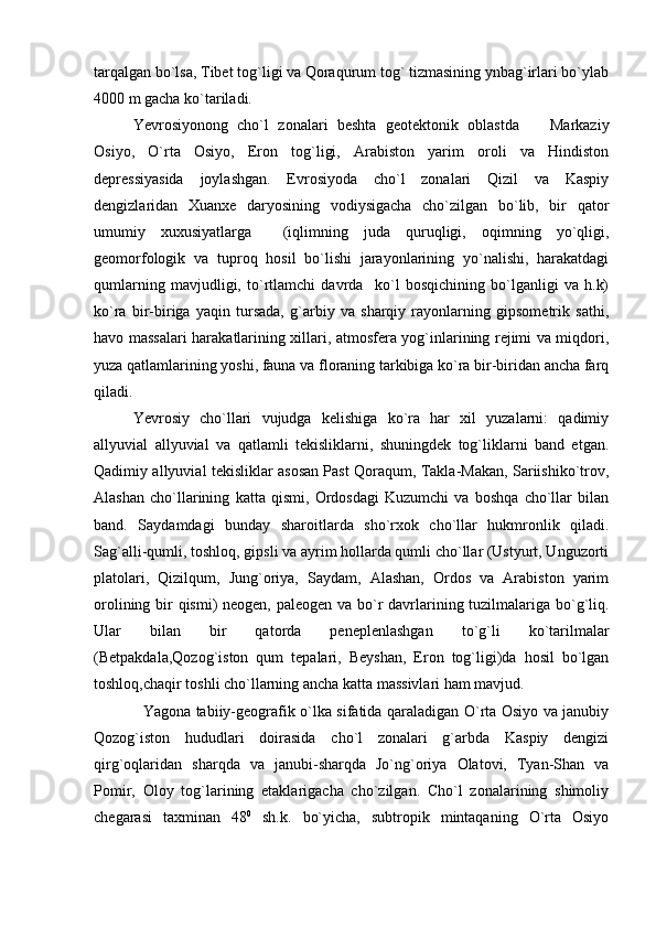 tarqalgan bo`lsa, Tibet tog`ligi va Qoraqurum tog` tizmasining ynbag`irlari bo`ylab
4000 m gacha ko`tariladi.
Yevrosiyonong   cho`l   zonalari   beshta   geotektonik   oblastda     Markaziy
Osiyo,   O`rta   Osiyo,   Eron   tog`ligi,   Arabiston   yarim   oroli   va   Hindiston
depressiyasida   joylashgan.   Evrosiyoda   cho`l   zonalari   Qizil   va   Kaspiy
dengizlaridan   Xuanxe   daryosining   vodiysigacha   cho`zilgan   bo`lib,   bir   qator
umumiy   xuxusiyatlarga     (iqlimning   juda   quruqligi,   oqimning   yo`qligi,
geomorfologik   va   tuproq   hosil   bo`lishi   jarayonlarining   yo`nalishi,   harakatdagi
qumlarning   mavjudligi,   to`rtlamchi   davrda     ko`l   bosqichining   bo`lganligi   va   h.k)
ko`ra   bir-biriga   yaqin   tursada,   g`arbiy   va   sharqiy   rayonlarning   gipsometrik   sathi,
havo massalari harakatlarining xillari, atmosfera yog`inlarining rejimi va miqdori,
yuza qatlamlarining yoshi, fauna va floraning tarkibiga ko`ra bir-biridan ancha farq
qiladi.
Yevrosiy   cho`llari   vujudga   kelishiga   ko`ra   har   xil   yuzalarni:   qadimiy
allyuvial   allyuvial   va   qatlamli   tekisliklarni,   shuningdek   tog`liklarni   band   etgan.
Qadimiy allyuvial tekisliklar asosan Past Qoraqum, Takla-Makan, Sariishiko`trov,
Alashan   cho`llarining   katta   qismi,   Ordosdagi   Kuzumchi   va   boshqa   cho`llar   bilan
band.   Saydamdagi   bunday   sharoitlarda   sho`rxok   cho`llar   hukmronlik   qiladi.
Sag`alli-qumli, toshloq, gipsli va ayrim hollarda qumli cho`llar (Ustyurt, Unguzorti
platolari,   Qizilqum,   Jung`oriya,   Saydam,   Alashan,   Ordos   va   Arabiston   yarim
orolining bir qismi)  neogen, paleogen va bo`r davrlarining tuzilmalariga bo`g`liq.
Ular   bilan   bir   qatorda   peneplenlashgan   to`g`li   ko`tarilmalar
(Betpakdala,Qozog`iston   qum   tepalari,   Beyshan,   Eron   tog`ligi)da   hosil   bo`lgan
toshloq,chaqir toshli cho`llarning ancha katta massivlari ham mavjud.
    Yagona tabiiy-geografik o`lka sifatida qaraladigan O`rta Osiyo va janubiy
Qozog`iston   hududlari   doirasida   cho`l   zonalari   g`arbda   Kaspiy   dengizi
qirg`oqlaridan   sharqda   va   janubi-sharqda   Jo`ng`oriya   Olatovi,   Tyan-Shan   va
Pomir,   Oloy   tog`larining   etaklarigacha   cho`zilgan.   Cho`l   zonalarining   shimoliy
chegarasi   taxminan   48 0
  sh.k.   bo`yicha,   subtropik   mintaqaning   O`rta   Osiyo 