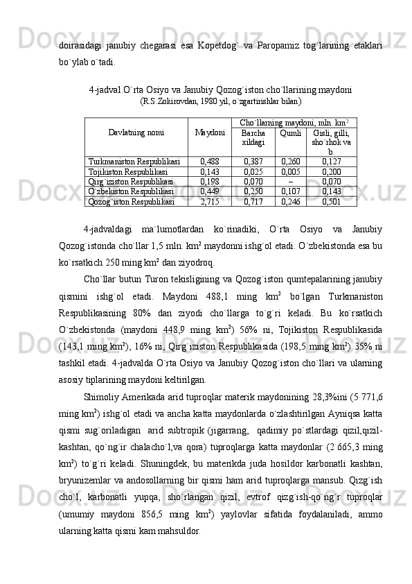 doirasidagi   janubiy   chegarasi   esa   Kopetdog `   va   Paropamiz   tog ` larining   etaklari
bo`ylab o`tadi.
4 -jadval . O`rta Osiyo va Janubiy Qozog`iston cho`llarining maydoni
( R.S.Zokirovdan, 1980 yil, o`zgartirishlar bilan )
Davlatning nomi Maydoni Cho`llarning maydoni ,  mln.  k m 2
Barcha
xildagi Qumli Gisli, gilli,
sho`rhok va
b.
Turkmaniston Respublikasi 0,488 0,387 0,260 0,127
Tojikiston Respublikasi 0,143 0,025 0,005 0,200
Qirg`iziston Respublikasi 0,198 0,070 – 0,070
O`zbekiston Respublikasi 0,44 9 0,250 0,107 0,143
Qozog`iston Respublikasi 2,715 0,717 0,246 0,501
4 -jadvaldagi   ma`lumotlardan   ko`rinadiki,   O`rta   Osiyo   va   Janubiy
Qozog`istonda cho`llar 1,5 mln. km 2
 maydonni ishg`ol etadi. O`zbekistonda esa bu
ko`rsatkich  250  ming km 2
 dan ziyodroq. 
Cho`llar butun Turon tekisligining va Qozog`iston qumtepalarining janubiy
qismini   ishg`ol   etadi.   Maydoni   488,1   ming   km 2
  bo`lgan   Turkmaniston
Respublikasining   80%   dan   ziyodi   cho`llarga   to`g`ri   keladi.   Bu   ko`rsatkich
O`zbekistonda   (maydoni   448,9   ming   km 2
)   56%   ni,   Tojikiston   Respublikasida
(143,1 ming km 2
), 16% ni, Qirg`iziston Respublikasida (198,5 ming km 2
) 35% ni
tashkil etadi.   4 -jadvalda O`rta Osiyo va Janubiy Qozog`iston cho`llari va ularning
asosiy tiplarining maydoni keltirilgan.
Shimoliy Amerikada arid tuproqlar materik maydonining 28,3%ini (5   771,6
ming km 2
) ishg`ol etadi va ancha katta maydonlarda o`zlashtirilgan Ayniqsa katta
qismi   sug`oriladigan     arid   subtropik   (jigarrang,     qadimiy   po`stlardagi   qizil,qizil-
kashtan,   qo`ng`ir   chalacho`l,va   qora)   tuproqlarga   katta   maydonlar   (2   665,3   ming
km 2
)   to`g`ri   keladi.   Shuningdek,   bu   materikda   juda   hosildor   karbonatli   kashtan,
bryunizemlar  va andosollarning  bir  qismi  ham  arid tuproqlarga mansub.  Qizg`ish
cho`l,   karbonatli   yupqa,   sho`rlangan   qizil,   evtrof   qizg`ish-qo`ng`r   tuproqlar
(umumiy   maydoni   856,5   ming   km 2
)   yaylovlar   sifatida   foydalaniladi,   ammo
ularning katta qismi kam mahsuldor. 