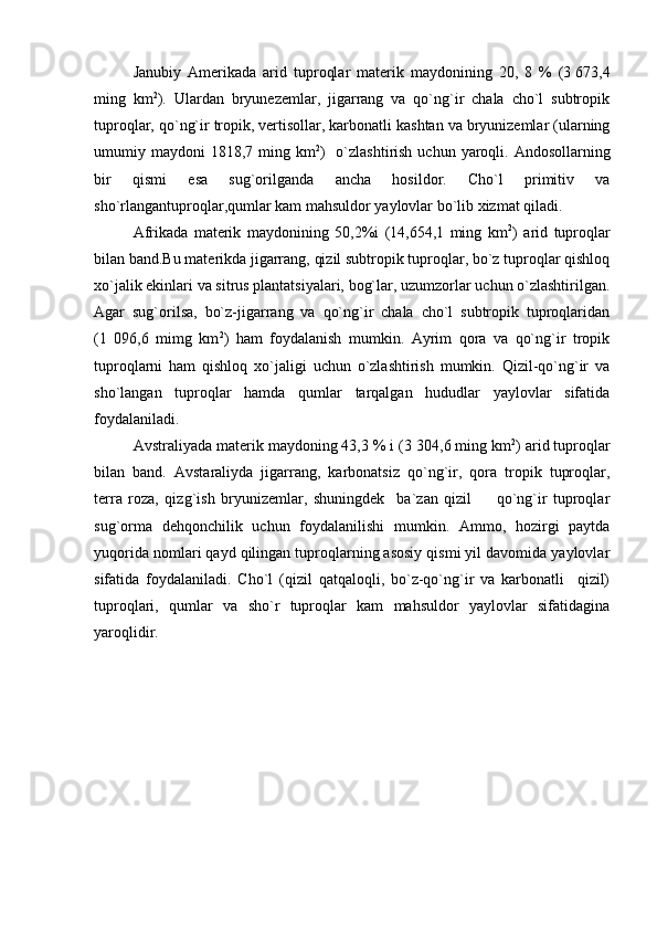 Janubiy   Amerikada   arid   tuproqlar   materik   maydonining   20,   8   %   (3   673,4
ming   km 2
).   Ulardan   bryunezemlar,   jigarrang   va   qo`ng`ir   chala   cho`l   subtropik
tuproqlar, qo`ng`ir tropik, vertisollar, karbonatli kashtan va bryunizemlar (ularning
umumiy maydoni   1818,7 ming km 2
)   o`zlashtirish  uchun  yaroqli.  Andosollarning
bir   qismi   esa   sug`orilganda   ancha   hosildor.   Cho`l   primitiv   va
sho`rlangantuproqlar,qumlar kam mahsuldor yaylovlar bo`lib xizmat qiladi.
Afrikada   materik   maydonining   50,2%i   (14,654,1   ming   km 2
)   arid   tuproqlar
bilan band.Bu materikda jigarrang, qizil subtropik tuproqlar, bo`z tuproqlar qishloq
xo`jalik ekinlari va sitrus plantatsiyalari, bog`lar, uzumzorlar uchun o`zlashtirilgan.
Agar   sug`orilsa,   bo`z-jigarrang   va   qo`ng`ir   chala   cho`l   subtropik   tuproqlaridan
(1   096,6   mimg   km 2
)   ham   foydalanish   mumkin.   Ayrim   qora   va   qo`ng`ir   tropik
tuproqlarni   ham   qishloq   xo`jaligi   uchun   o`zlashtirish   mumkin.   Qizil-qo`ng`ir   va
sho`langan   tuproqlar   hamda   qumlar   tarqalgan   hududlar   yaylovlar   sifatida
foydalaniladi.
Avstraliyada materik maydoning 43,3 % i (3   304,6 ming km 2
) arid tuproqlar
bilan   band.   Avstaraliyda   jigarrang,   karbonatsiz   qo`ng`ir,   qora   tropik   tuproqlar,
terra   roza,   qizg`ish   bryunizemlar,   shuningdek     ba`zan   qizil     qo`ng`ir   tuproqlar
sug`orma   dehqonchilik   uchun   foydalanilishi   mumkin.   Ammo,   hozirgi   paytda
yuqorida nomlari qayd qilingan tuproqlarning asosiy qismi yil davomida yaylovlar
sifatida   foydalaniladi.   Cho`l   (qizil   qatqaloqli,   bo`z-qo`ng`ir   va   karbonatli     qizil)
tuproqlari,   qumlar   va   sho`r   tuproqlar   kam   mahsuldor   yaylovlar   sifatidagina
yaroqlidir.
      