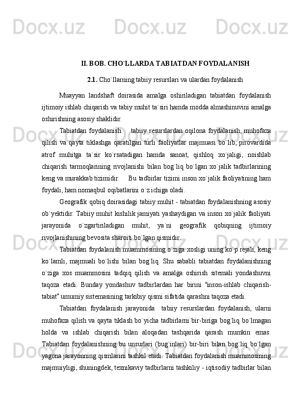 II. BOB. CHO`LLARDA TABIATDAN FOYDALANISH
2.1.  Cho`llarning tabiiy resurslari va ulardan foydalanish
Muayyan   landshaft   doirasida   amalga   oshiriladigan   tabiatdan   foydalanish
ijtimoiy ishlab chiqarish va tabiy muhit ta`siri hamda modda almashinuvini amalga
oshirishning asosiy shaklidir. 
Tabiatdan foydalanish   tabiiy resurslardan oqilona foydalanish, muhofaza
qilish   va   qayta   tiklashga   qaratilgan   turli   faoliyatlar   majmuasi   bo`lib,   pirovardida
atrof   muhitga   ta`sir   ko`rsatadigan   hamda   sanoat,   qishloq   xo`jaligi,   noishlab
chiqarish   tarmoqlarining   rivojlanishi   bilan   bog`liq   bo`lgan   xo`jalik   tadbirlarining
keng va murakkab tizimidir. Bu tadbirlar tizimi inson xo`jalik faoliyatining ham
foydali, ham nomaqbul oqibatlarini o`z ichiga oladi.
Geografik qobiq doirasidagi tabiiy muhit - tabiatdan foydalanishning asosiy
ob`yektidir. Tabiiy muhit kishilik jamiyati yashaydigan va inson xo`jalik faoliyati
jarayonida   o`zgartiriladigan   muhit,   ya`ni   geografik   qobiqning   ijtimoiy
rivojlanishining bevosita sharoiti bo`lgan qismidir.
Tabiatdan foydalanish muammosining o`ziga xosligi uning ko`p rejali, keng
ko`lamli,   majmuali   bo`lishi   bilan   bog`liq.   Shu   sababli   tabiatdan   foydalanishning
o`ziga   xos   muammosini   tadqiq   qilish   va   amalga   oshirish   sitemali   yondashuvni
taqoza   etadi.   Bunday   yondashuv   tadbirlardan   har   birini   inson-ishlab   chiqarish-	

tabiat  umumiy sistemasining tarkibiy qismi sifatida qarashni taqoza etadi. 	

Tabiatdan   foydalanish   jarayonida     tabiiy   resurslardan   foydalanish,   ularni
muhofaza qilish va qayta tiklash bo`yicha tadbirlarni bir-biriga bog`liq bo`lmagan
holda   va   ishlab   chiqarish   bilan   aloqadan   tashqarida   qarash   mumkin   emas.
Tabiatdan   foydalanishning   bu   unsurlari   (bug`inlari)   bir-biri   bilan   bog`liq   bo`lgan
yagona jarayonning qismlarini tashkil etadi. Tabiatdan foydalanish muammosining
majmuiyligi, shuningdek, texnikaviy tadbirlarni tashkiliy - iqtisodiy tadbirlar bilan 