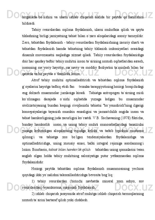 birgalikda   bo`lishini   va   ularni   ishlab   chiqarish   siklida   bir   paytda   qo`llanilishini
bildiradi. 
Tabiiy   resurslardan   oqilona   foydalanish,   ularni   muhofaza   qilish   va   qayta
tiklashning  birligi  jamiyatning  tabiat  bilan  o`zaro  aloqalaridagi  asosiy   tamoyildir.
Zero, tabiatdan foydalanish - tabiiy resurslardan foydalanishning zaruriy sharti va
tabiatdan   foydalanish   hamda   tabiatning   tabiiy   tiklanish   imkoniyatlari   orasidagi
dinamik   muvozanatni   saqlashga   xizmat   qiladi.   Tabiiy   resurslardan   foydalanishga
doir har qanday tadbir tabiiy muhitni inson ta`sirining noxush oqibatlaridan asrash,
insonning   me`yoriy   hayotiy,   ma`naviy   va   moddiy   faoliyatini   ta`minlash   bilan   bir
qatorda va bir paytda o`tkazilishi lozim.
Atrof   tabiiy   muhitni   optimallashtirish   va   tabiatdan   oqilona   foydalanish
g`oyalarini hayotga tadbiq etish fan   texnika taraqqiyotining hozirgi bosqichidagi
eng   dolzarb   muammolar   jumlasiga   kiradi.     Tabiatga   antropogen   ta`sirning   misli
ko`rilmagan   darajada   o`sishi   oqibatida   yuzaga   kelgan   bu   muammolar
sivilizatsiyaning   bundan   keqingi   rivojlanishi   tabiatni   bo`ysundirish ning   ilgarigi	
 
konsepsiyalariga   tayanish   mumkin   emasligini   va   jamoatchilik   ongida   inson   va
tabiat hamkorligining juda zarurligini ko`rsatdi. V.B. Sochavaning (1978) fikricha,
bunday   hamkorlik     inson   va   uning   tabiiy   muhiti   munosabatlaridagi   tanazzulni
yuzaga   keltiradigan   aloqalarning   vujudga   kelishi   va   tarkib   topishini   mustasno
qilmog`i   va   tabiatga   xos   bo`lgan   tendensiyalardan   foydalanishga   va
optimallashtirishga,   uning   xususiy   emas,   balki   integral   rejimiga   asoslanmog`i
lozim.  Binobarin,  tabiat bilan hamkorlik qilish    tabiatdan uning qonunlarini teran	

anglab   olgan   holda   tabiiy   muhitning   saloxiyatiga   putur   yetkazmasdan   oqilona
foydalanishdir.
Hozirgi   paytda   tabiatdan   oqilona   foydalanish   muammosining   yechimi
quyidagi ikki yo`nalishni takomillashtirishga bevosita bog`liq:
1)   tabiiy   resurslardan   (birinchi   navbatda   mineral   xom   ashyo,   suv
resurslaridan) tejamkorona, majmuali foydalanish; 
2) ishlab chiqarish jarayonida atrof muhitga ishlab chiqarish tarmoqlarining
noxush ta`sirini bartaraf qilish yoki cheklash. 