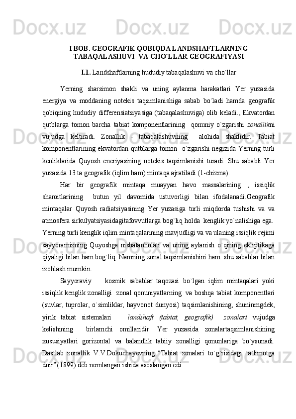 I BOB. GEOGRAFIK QOBIQDA LANDSHAFTLARNING
TABAQALASHUVI  VA CHO`LLAR GEOGRAFIYASI
I.1.  Landshaftlarning hududiy tabaqalashuvi va cho`llar  
Yerning   sharsimon   shakli   va   uning   aylanma   harakatlari   Yer   yuzasida
energiya   va   moddaning   notekis   taqsimlanishiga   sabab   bo`ladi   hamda   geografik
qobiqning hududiy differensiatsiyasiga  (tabaqalashuviga)  olib keladi., Ekvatordan
qutblarga   tomon   barcha   tabiat   komponentlarining     qonuniy   o`zgarishi   zonallik ni
vujudga   keltiradi.   Zonallik   -   tabaqalashuvning     alohida   shaklidir.   Tabiat
komponentlarining ekvatordan qutblarga tomon   o`zgarishi  negizida Yerning turli
kenliklarida   Quyosh   eneriyasining   notekis   taqsimlanishi   turadi.   Shu   sababli   Yer
yuzasida 13 ta geografik (iqlim ham) mintaqa ajratiladi (1-chizma).
Har   bir   geografik   mintaqa   muayyan   havo   massalarining   ,   issiqlik
sharoitlarining     butun   yil   davomida   ustuvorligi   bilan   ifodalanadi.Geografik
mintaqalar   Quyosh   radiatsiyasining   Yer   yuzasiga   turli   miqdorda   tushishi   va   va
atmosfera sirkulyatsiyasidagitafovvutlarga bog`liq holda  kenglik yo`nalishiga ega.
Yerning turli kenglik iqlim mintaqalarining mavjudligi va va ulaning issiqlik rejimi
sayyoramizning   Quyoshga   nisbatanholati   va   uning   aylanish   o`qining   ekliptikaga
qiyaligi bilan ham bog`liq. Namning zonal taqsimlanishini ham  shu sabablar bilan
izohlash mumkin.
Sayyoraviy     kosmik   sabablar   taqozasi   bo`lgan   iqlim   mintaqalari   yoki
issiqlik kenglik zonalligi   zonal qonuniyatlarning   va boshqa tabiat komponentlari
(suvlar, tuprolar, o`simliklar, hayvonot  dunyosi)  taqsimlanishining,  shuninmgdek,
yirik   tabiat   sistemalari    	
 landshaft   (tabiat,   geografik)     zonalari   vujudga
kelishining     birlamchi   omillaridir.   Yer   yuzasida   zonalartaqsimlanishining
xususiyatlari   gorizontal   va   balandlik   tabiiy   zonalligi   qonunlariga   bo`ysunadi.
Dastlab   zonallik   V.V.Dokuchayevning   Tabiat   zonalari   to`g`risidagi   ta`limotga	

doir  (1899) deb nomlangan ishida asoslangan edi.	
 
