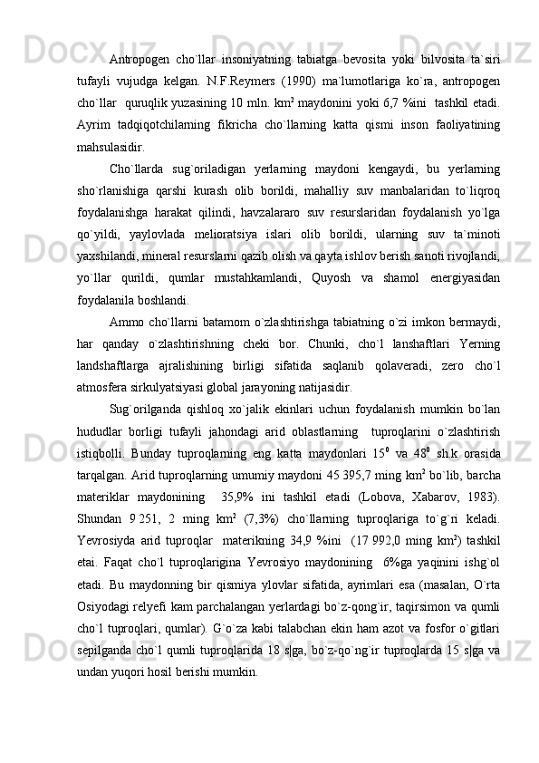 Antropogen   cho`llar   insoniyatning   tabiatga   bevosita   yoki   bilvosita   ta`siri
tufayli   vujudga   kelgan.   N.F.Reymers   (1990)   ma`lumotlariga   ko`ra,   antropogen
cho`llar   quruqlik yuzasining 10 mln. km 2
  maydonini yoki 6,7 %ini   tashkil etadi.
Ayrim   tadqiqotchilarning   fikricha   cho`llarning   katta   qismi   inson   faoliyatining
mahsulasidir.
Cho`llarda   sug`oriladigan   yerlarning   maydoni   kengaydi,   bu   yerlarning
sho`rlanishiga   qarshi   kurash   olib   borildi,   mahalliy   suv   manbalaridan   to`liqroq
foydalanishga   harakat   qilindi,   havzalararo   suv   resurslaridan   foydalanish   yo`lga
qo`yildi,   yaylovlada   melioratsiya   islari   olib   borildi,   ularning   suv   ta`minoti
yaxshilandi, mineral resurslarni qazib olish va qayta ishlov berish sanoti rivojlandi,
yo`llar   qurildi,   qumlar   mustahkamlandi,   Quyosh   va   shamol   energiyasidan
foydalanila boshlandi.
Ammo cho`llarni  batamom  o`zlashtirishga tabiatning o`zi  imkon bermaydi,
har   qanday   o` z lashtirishning   cheki   bor.   Chunki,   cho`l   lanshaftlari   Yerning
landshaftlarga   ajralishining   birligi   sifatida   saqlanib   qolaveradi,   zero   cho`l
atmosfera sirkulyatsiyasi global jarayoning natijasidir.
Sug`orilganda   qishloq   xo`jalik   ekinlari   uchun   foydalanish   mumkin   bo`lan
hududlar   borligi   tufayli   jahondagi   arid   oblastlarning     tuproqlarini   o`zlashtirish
istiqbolli.   Bunday   tuproqlarning   eng   katta   maydonlari   15 0
  va   48 0
  sh.k   orasida
tarqalgan. Arid tuproqlarning umumiy maydoni 45   395,7 ming km 2
  bo`lib, barcha
materiklar   maydonining     35,9%   ini   tashkil   etadi   (Lobova,   Xabarov,   1983).
Shundan   9   251,   2   ming   km 2
  (7,3%)   cho`llarning   tuproqlariga   to`g`ri   keladi.
Yevrosiyda   arid   tuproqlar     materikning   34,9   %ini     (17   992,0   ming   km 2
)   tashkil
etai.   Faqat   cho`l   tuproqlarigina   Yevrosiyo   maydonining     6%ga   yaqinini   ishg`ol
etadi.   Bu   maydonning   bir   qismiya   ylovlar   sifatida,   ayrimlari   esa   (masalan,   O`rta
Osiyodagi relyefi kam parchalangan yerlardagi bo`z-qong`ir, taqirsimon va qumli
cho`l tuproqlari, qumlar). G`o`za kabi talabchan ekin ham  azot va fosfor o`gitlari
sepilganda   cho`l  qumli  tuproqlarida  18  s|ga,   bo`z-qo`ng`ir   tuproqlarda  15  s|ga   va
undan yuqori hosil berishi mumkin. 