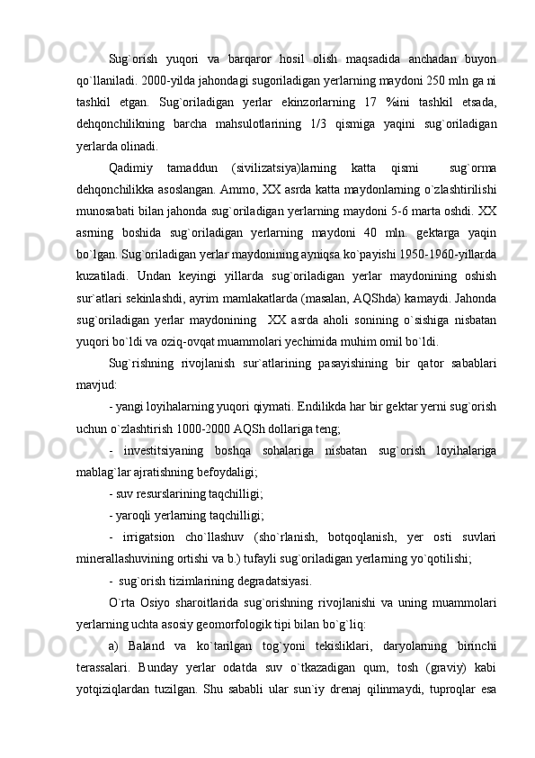 Sug`orish   yuqori   va   barqaror   hosil   olish   maqsadida   anchadan   buyon
qo`llaniladi. 2000-yilda jahondagi sugoriladigan yerlarning maydoni 250 mln ga ni
tashkil   etgan.   Sug`oriladigan   yerlar   ekinzorlarning   17   %ini   tashkil   etsada,
dehqonchilikning   barcha   mahsulotlarining   1/3   qismiga   yaqini   sug`oriladigan
yerlarda olinadi.
Qadimiy   tamaddun   (sivilizatsiya)larning   katta   qismi     sug`orma
dehqonchilikka asoslangan. Ammo, XX asrda katta maydonlarning o`zlashtirilishi
munosabati bilan jahonda sug`oriladigan yerlarning maydoni 5-6 marta oshdi. XX
asrning   boshida   sug`oriladigan   yerlarning   maydoni   40   mln.   gektarga   yaqin
bo`lgan. Sug`oriladigan yerlar maydonining ayniqsa ko`payishi 1950-1960-yillarda
kuzatiladi.   Undan   keyingi   yillarda   sug`oriladigan   yerlar   maydonining   oshish
sur`atlari sekinlashdi, ayrim mamlakatlarda (masalan, AQShda) kamaydi. Jahonda
sug`oriladigan   yerlar   maydonining     XX   asrda   aholi   sonining   o`sishiga   nisbatan
yuqori bo`ldi va oziq-ovqat muammolari yechimida muhim omil bo`ldi.   
Sug`rishning   rivojlanish   sur`atlarining   pasayishining   bir   qator   sabablari
mavjud:
- yangi loyihalarning yuqori qiymati. Endilikda har bir gektar yerni sug`orish
uchun o`zlashtirish 1000-2000 AQSh dollariga teng; 
-   investitsiyaning   boshqa   sohalariga   nisbatan   sug`orish   loyihalariga
mablag`lar ajratishning befoydaligi;
- suv resurslarining taqchilligi;
- yaroqli yerlarning taqchilligi; 
-   irrigatsion   cho`llashuv   (sho`rlanish,   botqoqlanish,   yer   osti   suvlari
minerallashuvining ortishi va b.) tufayli sug`oriladigan yerlarning yo`qotilishi;
-  sug`orish tizimlarining degradatsiyasi.
O`rta   Osiyo   sharoitlarida   sug`orishning   rivojlanishi   va   uning   muammolari
yerlarning uchta asosiy geomorfologik tipi bilan bo`g`liq: 
а)   Baland   va   ko`tarilgan   tog`yoni   tekisliklari,   daryolarning   birinchi
terassalari.   Bunday   yerlar   odatda   suv   o`tkazadigan   qum,   tosh   (graviy)   kabi
yotqiziqlardan   tuzilgan.   Shu   sababli   ular   sun`iy   drenaj   qilinmaydi,   tuproqlar   esa 
