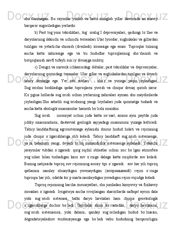 sho`rlanmagan.   Bu   rayonlar   yuzlab   va   hatto   minglab   yillar   davomida   an`anaviy
barqaror sugoriladigan yerlardir.
b)   Past   tog`yoni   tekisliklari,   tog`   oralig`I   depressiyalari,   qadimgi   lo`llae   va
daryolarning ikkinchi va uchinchi terrasalari Ular lyosslar, suglinkalar va gillardan
tuzilgan   va   yetarlicha   shimish   (drenlash)   xossasiga   ega   emas.   Tuproqlar   tuzning
ancha   katta   zahirasiga   ega   va   bu   hududlar   tuproqlarning   sho`rlanish   va
botqoqlanish xavfi tufayli sun`iy drenajga muhtoj. 
c )  Dengiz va materik ichkarisidagi deltalar, past tekisliklar va depressiyalar,
daryolarning quyisidagi terrasalar. Ular gillar va suglinkalardan tuzilgan va deyarli
tabiiy   drenajga   ega.   Yer   osti   suvlari     -   sho`r   va   yuzaga   yaqin   joylashgan.
Sug`orishni   boshlashga   qadar   tuproqlarni   yuvish   va   chuqur   drenaj   qurish   zarur.
Ko`pgina   hollarda   sug`orish   uchun   yerlarning   zahiralari   ayman   shu   maydonlarda
joylashgan.Shu   sababli   sug`orishning   yangi   loyihalari   juda   qimmatga   tushadi   va
ancha katta ekologik muammolar hamroh bo`lishi mumkin. 
Sug`orish     insoniyat   uchun   juda   katta   ne`mat,   ammo   ayni   paytda   juda
jiddiy   muammolarni,   dastavval   geologik   sajiyadagi   muammoni   yuzaga   keltiradi.
Tabiiy   landshaftning   agrosistemaga   aylanishi   doimo   hudud   holati   va   rejimining
juda   chuqur   o`zgarishlariga   olib   keladi.   Tabiiy   landshaft   sug`orish   sistemasiga,
ya`ni   batamom   yangi,   deyarli   to`liq   muxandislik   sistemasiga   aylanadi.   Yetakchi
jarayonlar   tubdan   o`zgaradi:   qurg`oqchil   oblastlar   uchun   xoc   bo`lgan   atmosfera
yog`inlari   bilan   tushadigan   kam   suv   o`rniga   dalaga   katta   miqdorda   suv   keladi.
Buning natijasida tuproq suv rejimining asosiy tipi o`zgaradi:   suv har yili tuproq
qatlamini   namlay   olmaydigan   yuvmaydigan   ( непромывной )   rejim   o`rniga
tuproqni har yili, odatda ko`p marta namlaydigan yuvadigan rejim vujudga keladi. 
Tuproq rejimining barcha xususiyatlari, shu jumladan kimyoviy va fizikaviy
xossalari   o`zgaradi.   Irrigatsiya   ancha   rivojlangan   sharoitlarda   nafaqat   ayrim   dala
yoki   sug`orish   sistemasi,   balki   daryo   havzalari   ham   chuqur   geoekologik
o`zgarishlarga   duchor   bo`ladi.   Tajribalar   shuni   ko`rsatadiki,     daryo   havzasimi,
sug`orish   sistemasimi,   yoki   dalami,   qanday   sug`oriladigan   hudud   bo`lmasin,
degradatsiyalashuv   tendensiyasiga   ega   bo`ladi   vabu   hududning   barqarorligini 