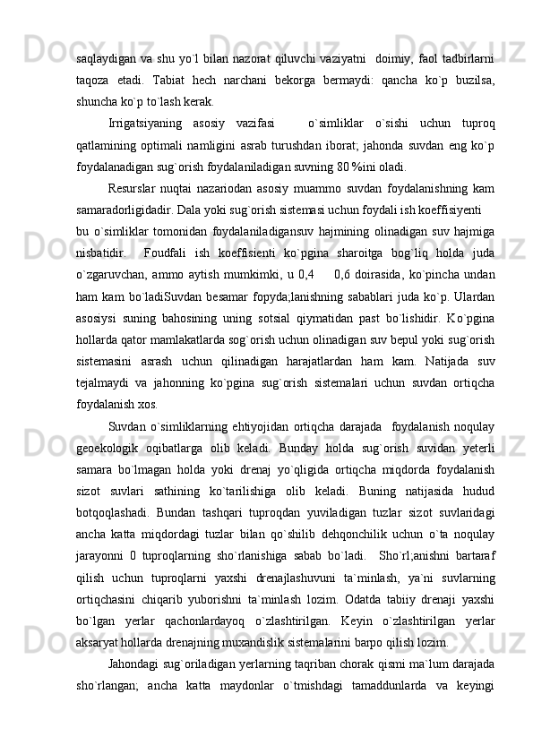 saqlaydigan   va   shu   yo`l   bilan  nazorat   qiluvchi   vaziyatni     doimiy,   faol   tadbirlarni
taqoza   etadi.   Tabiat   hech   narchani   bekorga   bermaydi:   qancha   ko`p   buzilsa,
shuncha ko`p to`lash kerak.
Irrigatsiyaning   asosiy   vazifasi     o`simliklar   o`sishi   uchun   tuproq
qatlamining   optimali   namligini   asrab   turushdan   iborat;   jahonda   suvdan   eng   ko`p
foydalanadigan sug`orish foydalaniladigan suvning 80 %ini oladi.
Resurslar   nuqtai   nazariodan   asosiy   muammo   suvdan   foydalanishning   kam
samaradorligidadir. Dala yoki sug`orish sistemasi uchun foydali ish koeffisiyenti 	

bu   o`simliklar   tomonidan   foydalaniladigansuv   hajmining   olinadigan   suv   hajmiga
nisbatidir.     Foudfali   ish   koeffisienti   ko`pgina   sharoitga   bog`liq   holda   juda
o`zgaruvchan,   ammo   aytish   mumkimki,   u   0,4     0,6   doirasida,   ko`pincha   undan	

ham   kam   bo`ladiSuvdan   besamar   fopyda;lanishning   sabablari   juda   ko`p.   Ulardan
asosiysi   suning   bahosining   uning   sotsial   qiymatidan   past   bo`lishidir.   Ko`pgina
hollarda qator mamlakatlarda sog`orish uchun olinadigan suv bepul yoki sug`orish
sistemasini   asrash   uchun   qilinadigan   harajatlardan   ham   kam.   Natijada   suv
tejalmaydi   va   jahonning   ko`pgina   sug`orish   sistemalari   uchun   suvdan   ortiqcha
foydalanish xos.
Suvdan   o`simliklarning   ehtiyojidan   ortiqcha   darajada     foydalanish   noqulay
geoekologik   oqibatlarga   olib   keladi.   Bunday   holda   sug`orish   suvidan   yeterli
samara   bo`lmagan   holda   yoki   drenaj   yo`qligida   ortiqcha   miqdorda   foydalanish
sizot   suvlari   sathining   ko`tarilishiga   olib   keladi.   Buning   natijasida   hudud
botqoqlashadi.   Bundan   tashqari   tuproqdan   yuviladigan   tuzlar   sizot   suvlaridagi
ancha   katta   miqdordagi   tuzlar   bilan   qo`shilib   dehqonchilik   uchun   o`ta   noqulay
jarayonni   0   tuproqlarning   sho`rlanishiga   sabab   bo`ladi.     Sho`rl;anishni   bartaraf
qilish   uchun   tuproqlarni   yaxshi   drenajlashuvuni   ta`minlash,   ya`ni   suvlarning
ortiqchasini   chiqarib   yuborishni   ta`minlash   lozim.   Odatda   tabiiy   drenaji   yaxshi
bo`lgan   yerlar   qachonlardayoq   o`zlashtirilgan.   Keyin   o`zlashtirilgan   yerlar
aksaryat hollarda drenajning muxandislik sistemalarini barpo qilish lozim.
Jahondagi sug`oriladigan yerlarning taqriban chorak qismi ma`lum darajada
sho`rlangan;   ancha   katta   maydonlar   o`tmishdagi   tamaddunlarda   va   keyingi 