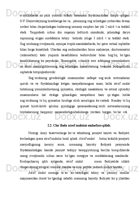 o`nyilliklarda   xo`jalik   yuritish   tufayli   batamom   foydalanishdan   chiqib   qolgan.
N.F.Glazovskiyning hisoblariga ko`ra,   jahonning sug`oriladigan yerlaridan drenaj
suvlari bilan chiqariladigan tuzlarning umumiy miqdori har yili 2 mlrd. t ni tashkil
etadi.   Taqqoslash   uchun   shu   raqamni   keltirish   mumkinki,   jahondagi   daryo
oqimining   erigan   moddalarni   tabiiy     tashishi   yiliga   3   mlrd.   t   ni   tashkil   etadi.
Sug`orishning rivojlanishi, ayniqsa tropik mamlakatlarda, bir qator sotsial oqibatlar
bilan birga kuzatiladi.  Ulardan  eng muhimlaridan birini  malyariya, shistosomatoz
(onkoserkoz)   kabi   yuqumli   kasalliklarni   tashuvchilar   bilan   bog`liq   bo`lgan
kasalliklarning   ko`payishidir.   Shuningdek,   ichimlik   suvi   sifatining   yomonlashuvi
va   aholi   manzilgohlarining   sug`oriladigan   massivlarning   besamar   boshqarilishi
oqibatida botqoqlashuvidir. 
Sug`orishning   geoekologik   muammolari   nafaqat   sug`orish   sistemalarini
qurish   va   va   foydalanishga   ketgan   xarajatlarningina   emas,   balki   atrof   muhit
holatining   yomonlashuvining   qiymatini,   ekologik   masalalarni   va   sotsial   iqtisodiy
muammolarni   hal   etishga   qilinadigan   xarajatlarni   ham   qo`shgan   holda
sug`orishning   to`liq   qiymatini   hisobga   olish   zarurligini   ko`rsatadi.   Bunday   to`liq
qiymat   hisob-kitob   qilishni   qiyinligiga   qaramasdansug`orish   sistemalarinining
loyihalarining   haqqoniy   samaradorliginibaholasga   yordam   bergan   bo`lar   edi.  
2.2. Cho`l lada atrof muhitni muhofaza qilish.
Hozirgi   ilmiy   tasavvurlarga   ko`ra   tabiatning   jamiyat   hayoti   va   faoliyati
kechadigan qismi atrof muhitni hosil qiladi. Atrof muhit   butun kishilik jamiyati
mavjudligining   zaruriy   asosi,   insonning   hay otiy   faoliyati   jarayonida
foydalaniladigan   hamda   jamiyat   tadrijiy   ta raqqiyotining   barcha   bosqichlarida
uning   rivojlanishi   uchun   zarur   bo`lgan   energiya   va   moddalarning   manbaidir.
Boshqacharoq   qilib   aytganda,   atrof   muhit       inson   faoliyatida   ishlab	

chiqarishning integral resurslar manbai va ayni paytda yashash muhiti hamdir.
Atrof   muhit   insonga   ta`sir   ko`rsatadigan   tabiiy   va   ijtimoiy   omil lar
majmuasidan   iborat   bo`lganligi   sababli   insonning   hayotiy   faoli yati   ko`p   jihatdan 