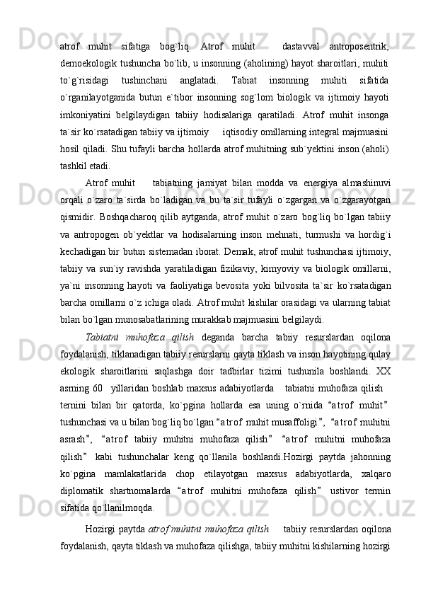 atrof   muhit   sifatiga   bog`liq.   Atrof   muhit     dastavval   antroposentrik,
demoekologik tushun cha bo`lib, u insonning (aholining) hayot  sharoitlari, muhiti
to`g`risidagi   tushinchani   anglatadi.   Tabiat   insonning   muhiti   sifatida
o`rganilayotganida   butun   e`tibor   insonning   sog`lom   biologik   va   ijti moiy   hayoti
imkoniyatini   belgilaydigan   tabiiy   hodisalariga   qaratiladi.   Atrof   muhit   insonga
ta`sir ko`rsatadigan tabiiy va ijtimoiy   iqtisodiy omillarning integral majmuasini	

hosil qiladi. Shu tufayli barcha hol larda atrof muhitning sub`yektini inson (aholi)
tashkil etadi. 
Atrof   muhit     tabiatning   jamiyat   bilan   modda   va   energiya   al	
 mashinuvi
orqali   o`zaro   ta`sirda   bo`ladigan   va   bu   ta`sir   tufayli   o`zgargan   va   o`zgarayotgan
qismidir.   Boshqacharoq   qilib   aytganda,   atrof   muhit   o`zaro   bog`liq   bo`lgan   tabiiy
va   antropogen   ob`yektlar   va   hodisalarning   inson   mehnati,   turmushi   va   hordig`i
kechadigan bir butun sistemadan iborat. Demak, atrof muhit tushunchasi ijtimoiy,
tabiiy  va   sun`iy  ravishda   yaratiladigan   fizikaviy,   kimyoviy  va   biologik   omillarni,
ya`ni   insonning   hayoti   va   faoliyatiga   bevosita   yoki   bil vosita   ta`sir   ko`rsatadigan
barcha omillarni o`z ichiga oladi. Atrof muhit kishilar orasidagi va ularning tabiat
bilan bo`lgan munosabat larining murakkab majmuasini belgilaydi.
Tabiatni   muhofaza   qilish   deganda   barcha   tabiiy   resurslardan   oqilona
foydalanish, tiklanadigan tabiiy resurslarni qayta tiklash va inson hayotining qulay
ekologik   sharoitlarini   saqlashga   doir   tadbirlar   tizimi   tushunila   boshlandi.   XX
asrning  60 yillaridan   boshlab  maxsus  adabiyotlarda   tabiatni  muhofaza  qilish	
  
ternini   bilan   bir   qatorda,   ko`pgina   hollarda   esa   uning   o`rnida   a t r of   muhit	
 
tushunchasi va u bilan bog`liq bo`lgan  a t r of  muhit musaffoligi ,   a t r of  muhitni	
  
asrash ,   a t r of   tabiiy   muhitni   muhofaza   qilish   a t r of   muhitni   muhofaza	
   
qilish   kabi   tushunchalar   keng   qo`llanila   boshlandi.Hozirgi   paytda   jahonning

ko`pgina   mamlakatlarida   chop   etilayotgan   maxsus   adabiyotlarda,   xalqaro
diplomatik   shartnomalarda   a t r of   muhitni   muhofaza   qilish   ustivor   termin	
 
sifatida qo`llanilmoqda.
Hozirgi  paytda   atrof  muhitni muhofaza qilish    tabiiy resurslardan oqilona	

foydalanish, qayta tiklash va muhofaza qilishga, tabiiy muhitni kishilarning hozirgi 