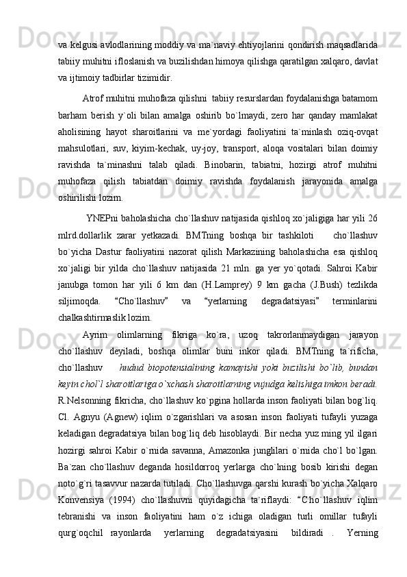 va kelgusi avlodlarining moddiy va ma`naviy ehtiyojlarini qondirish maqsadlarida
tabiiy muhitni ifloslanish va buzilishdan himoya qilishga qaratilgan xalqaro, davlat
va ijtimoiy tadbirlar tizimidir.
Atrof muhitni muhofaza qilishni  tabiiy resurslardan foydalanishga batamom
barham   berish   y`oli   bilan   amalga   oshirib   bo`lmaydi,   zero   har   qanday   mamlakat
aholisining   hayot   sharoitlarini   va   me`yordagi   faoliyatini   ta`minlash   oziq-ovqat
mahsulotlari,   suv,   kiyim-kechak,   uy-joy,   transport,   aloqa   vositalari   bilan   doimiy
ravishda   ta`minashni   talab   qiladi.   Binobarin,   tabiatni,   hozirgi   atrof   muhitni
muhofaza   qilish   tabiatdan   doimiy   ravishda   foydalanish   jarayonida   amalga
oshirilishi lozim. 
  YNEPni baholashicha cho`llashuv natijasida qishloq xo`jaligiga har yili 26
mlrd.dollarlik   zarar   yetkazadi.   BMTning   boshqa   bir   tashkiloti     cho`llashuv
bo`yicha   Dastur   faoliyatini   nazorat   qilish   Markazining   baholashicha   esa   qishloq
xo`jaligi   bir   yilda   cho`llashuv   natijasida   21   mln.   ga   yer   yo`qotadi.   Sahroi   Kabir
janubga   tomon   har   yili   6   km   dan   (H.Lamprey)   9   km   gacha   (J.Bush)   tezlikda
siljimoqda.   Cho`llashuv   va   yerlarning   degradatsiyasi   terminlarini	
   
chalkashtirmaslik lozim. 
Ayrim   olimlarning   fikriga   ko`ra,   uzoq   takrorlanmaydigan   jarayon
cho`llashuv   deyiladi,   boshqa   olimlar   buni   inkor   qiladi.   BMTning   ta`rificha,
cho`llashuv    	
 hudud   biopotensialining   kamayishi   yoki   buzilishi   bo`lib,   bundan
keyin chol`l sharoitlariga o`xchash sharoitlarning vujudga kelishiga imkon beradi.
R.Nelsonning fikricha, cho`llashuv ko`pgina hollarda inson faoliyati bilan bog`liq.
Cl.   Agnyu   (Agnew)   iqlim   o`zgarishlari   va   asosan   inson   faoliyati   tufayli   yuzaga
keladigan degradatsiya bilan bog`liq deb hisoblaydi. Bir necha yuz ming yil ilgari
hozirgi   sahroi   Kabir   o`rnida   savanna,   Amazonka   junglilari   o`rnida   cho`l   bo`lgan.
Ba`zan   cho`llashuv   deganda   hosildorroq   yerlarga   cho`lning   bosib   kirishi   degan
noto`g`ri tasavvur nazarda tutiladi. Cho`llashuvga qarshi kurash bo`yicha Xalqaro
Konvensiya   (1994)   cho`llashuvni   quyidagicha   ta`riflaydi:   C h o`llashuv   iqlim	

tebranishi   va   inson   faoliyatini   ham   o`z   ichiga   oladigan   turli   omillar   tufayli
qurg`oqchil rayonlarda   yerlarning   degradatsiyasini   bildiradi .   Yerning	
  