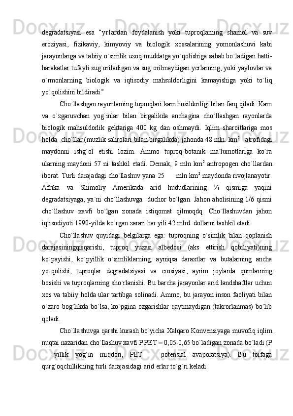 degradatsiyasi   esa   y r l ardan   foydalanish   yoki   tuproqlarning   shamol   va   suv
eroziyasi,   fizikaviy,   kimyoviy   va   biologik   xossalarining   yomonlashuvi   kabi
jarayonlarga va tabiiy o`simlik uzoq muddatga yo`qolishiga sabab bo`ladigan hatti-
harakatlar tufayli sug`oriladigan va sug`orilmaydigan yerlarning, yoki yaylovlar va
o`rmonlarning   biologik   va   iqtisodiy   mahsuldorligini   kamayishiga   yoki   to`liq
yo`qolishini bildiradi

Cho`llashgan rayonlarning tuproqlari kam hosildorligi bilan farq qiladi. Kam
va   o`zgaruvchan   yog`inlar   bilan   birgalikda   anchagina   cho`llashgan   rayonlarda
biologik   mahsuldorlik   gektariga   400   kg   dan   oshmaydi.   Iqlim   sharoitlariga   mos
holda  cho`llar (muzlik sahrolari bilan birgalikda) jahonda 48 mln. km 2
   atrofidagi
maydonni   ishg`ol   etishi   lozim.   Ammo   tuproq-botanik   ma`lumotlariga   ko`ra
ularning   maydoni   57   ni   tashkil   etadi.   Demak,   9   mln   km 2
  antropogen   cho`llardan
iborat. Turli darajadagi cho`llashuv yana 25      mln km 2
 maydonda rivojlanayotir.
Afrika   va   Shimoliy   Amerikada   arid   hududlarining   ¾   qismiga   yaqini
degradatsiyaga, ya`ni cho`llashuvga   duchor  bo`lgan. Jahon aholisining 1/6 qismi
cho`llashuv   xavfi   bo`lgan   zonada   istiqomat   qilmoqdq.   Cho`llashuvdan   jahon
iqtisodiyoti 1990-yilda ko`rgan zarari har yili 42 mlrd. dollarni tashkil etadi. 
Cho`llashuv   quyidagi   belgilarga   ega:   tuproqning   o`simlik   bilan   qoplanish
darajasiningqisqarishi,   tuproq   yuzasi   albedosi   (aks   ettirish   qobiliyati)ning
ko`payishi,   ko`pyillik   o`simliklarning,   ayniqsa   daraxtlar   va   butalarning   ancha
yo`qolishi,   tuproqlar   degradatsiyasi   va   erosiyasi,   ayrim   joylarda   qumlarning
bosishi va tuproqlarning sho`rlanishi. Bu barcha jarayonlar arid landshaftlar uchun
xos va tabiiy holda ular tartibga solinadi. Ammo, bu jarayon inson faoliyati bilan
o`zaro bog`likda bo`lsa, ko`pgina ozgarishlar qaytmaydigan (takrorlanmas) bo`lib
qoladi.  
Cho`llashuvga qarshi kurash bo`yicha Xalqaro Konvensiyaga muvofiq iqlim
nuqtai nazaridan cho`llashuv xavfi P|PET = 0,05-0,65 bo`ladigan zonada bo`ladi (P
  yillik   yog`in   miqdori,   PET     potensial   avaporatsiya).   Bu   toifaga	
 
qurg`oqchillikning turli darajasidagi arid erlar to`g`ri keladi.   