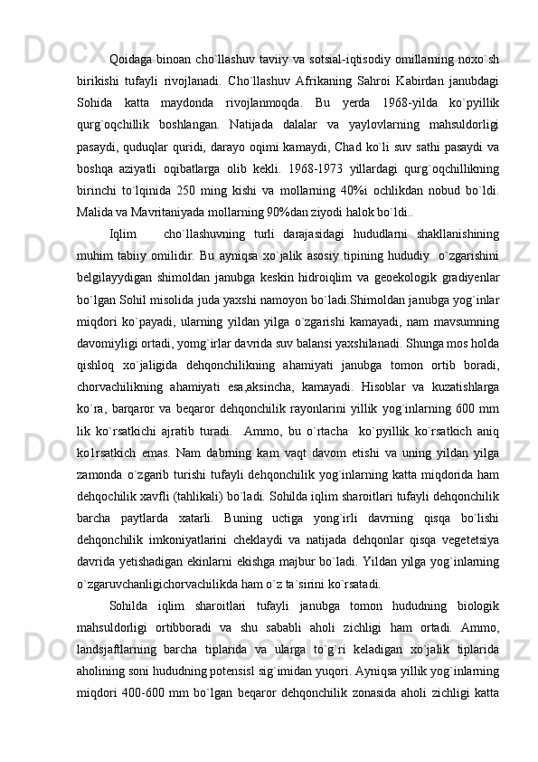 Qoidaga   binoan   cho`llashuv   taviiy   va   sotsial-iqtisodiy   omillarning   noxo`sh
birikishi   tufayli   rivojlanadi.   Cho`llashuv   Afrikaning   Sahroi   Kabirdan   janubdagi
Sohida   katta   maydonda   rivojlanmoqda.   Bu   yerda   1968-yilda   ko`pyillik
qurg`oqchillik   boshlangan.   Natijada   dalalar   va   yaylovlarning   mahsuldorligi
pasaydi,  quduqlar  quridi, darayo  oqimi   kamaydi, Chad   ko`li  suv  sathi  pasaydi   va
boshqa   aziyatli   oqibatlarga   olib   kekli.   1968-1973   yillardagi   qurg`oqchillikning
birinchi   to`lqinida   250   ming   kishi   va   mollarning   40%i   ochlikdan   nobud   bo`ldi.
Malida va Mavritaniyada mollarning 90%dan ziyodi halok bo`ldi..    
Iqlim     cho`llashuvning   turli   darajasidagi   hududlarni   shakllanishining
muhim   tabiiy   omilidir.   Bu   ayniqsa   xo`jalik   asosiy   tipining   hududiy     o`zgarishini
belgilayydigan   shimoldan   janubga   keskin   hidroiqlim   va   geoekologik   gradiyenlar
bo`lgan Sohil misolida juda yaxshi namoyon bo`ladi.Shimoldan janubga yog`inlar
miqdori   ko`payadi,   ularning   yildan   yilga   o`zgarishi   kamayadi,   nam   mavsumning
davomiyligi ortadi, yomg`irlar davrida suv balansi yaxshilanadi. Shunga mos holda
qishloq   xo`jaligida   dehqonchilikning   ahamiyati   janubga   tomon   ortib   boradi,
chorvachilikning   ahamiyati   esa,aksincha,   kamayadi.   Hisoblar   va   kuzatishlarga
ko`ra,   barqaror   va   beqaror   dehqonchilik   rayonlarini   yillik   yog`inlarning   600   mm
lik   ko`rsatkichi   ajratib   turadi.     Ammo,   bu   o`rtacha     ko`pyillik   ko`rsatkich   aniq
ko1rsatkich   emas.   Nam   dabrning   kam   vaqt   davom   etishi   va   uning   yildan   yilga
zamonda  o`zgarib  turishi  tufayli   dehqonchilik  yog`inlarning  katta  miqdorida  ham
dehqochilik xavfli (tahlikali) bo`ladi. Sohilda iqlim sharoitlari tufayli dehqonchilik
barcha   paytlarda   xatarli.   Buning   uctiga   yong`irli   davrning   qisqa   bo`lishi
dehqonchilik   imkoniyatlarini   cheklaydi   va   natijada   dehqonlar   qisqa   vegetetsiya
davrida yetishadigan ekinlarni ekishga majbur bo`ladi. Yildan yilga yog`inlarning
o`zgaruvchanligichorvachilikda ham o`z ta`sirini ko`rsatadi. 
Sohilda   iqlim   sharoitlari   tufayli   janubga   tomon   hududning   biologik
mahsuldorligi   ortibboradi   va   shu   sababli   aholi   zichligi   ham   ortadi.   Ammo,
landsjaftlarning   barcha   tiplarida   va   ularga   to`g`ri   keladigan   xo`jalik   tiplarida
aholining soni hududning potensisl sig`imidan yuqori. Ayniqsa yillik yog`inlarning
miqdori   400-600   mm   bo`lgan   beqaror   dehqonchilik   zonasida   aholi   zichligi   katta 