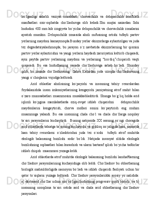 bo`lganligi   sababli   vaziyat   murakkab;   chorvachilik   va   dehqonchilik   konfliktli
manfaatlari   oxir-oqibatda   cho`llashuvga   olib   keladi.Shu   nuqtai   nazardan   Sohi
hududini  400  mm   kik izogiyeta  bo`yicha dehqonchilik  va  chorvachilik  zonalarini
ajratish   mumkin.   Dehqonchilik   zonasida   aholi   nufusining   ortishi   tufayli   partov
yerlarning maydoni kamaymoqda.Bunday yerlar ekinzorlarga aylantirilgan va juda
tez   degradatsiyalashmoqda;   bu   jarayon   o`z   navbatida   ekinzorlarning   bir   qismini
partov yerlar aylantirishni va yangi yerlarni haydash zaruriyatini keltirib chiqaradi;
ayni   paytda   partov   yerlarning   maydoni   va   yerlarning   h o r diq c h i qarish   vaqti 
qisqaradi.   Bu   esa   hududlarning   yanada   cho`llashuviga   sabab   bo`ladi.   Shunday
qilib,   bu   zonada   cho`llashuvning     Sahro   Kabirdan   juda   uzoqda   cho`llashuvning
yangi o`choqlarini vujudga keltiradi. 
Arid   oblastlar   aholisining   ko`payishi   va   insonning   tabiiy   resurslardan
foydalanishda   inson   imkoniyatlarining   kengayishi   jamiyatning   atrof   muhit   bilan
o`zaro munosabatlari  muammosini  murakkablashtirdi. Shunga bo`g`liq holda arid
iqlimli   ko`pgina   mamlakatlarda   oziq-ovqat   ishlab   chiqarishni     dehqonchilik	

maydonlarini   kengaytirish,   chorva   mollari   sonini   ko`paytirish   eng   muhim
muammoga   yalandi.   Bu   esa   insonning   chala   cho`l   va   chala   cho`llarga   noqulay
ta`siri   jarayonlarini   kuchaytirdi.     Buning   natijasida   XX   asrning   so`ngi   choragida
arid oblastlarda tabiatga ta`sirning kuchayishi va qishloq xo`jaligida ham, sanoatda
ham   tabiiy   resurslarni   o`zlashtirishni   juda   tez   o`sishi     tufayli   atrof   muhitda
ekologik   balansning   buzilishi   sodir   bo`ldi.   Natijada   insonyat   oldida   ekologik
buzilishning oqibaatlari bilan kurashish va ularni bartaraf qilish bo`yicha tadbirlar
ishlab chiqish  muammosi yuzaga keldi.
Arid oblastlarda atrof muhitda ekologik balansning buzilishi lanshaftlarning
cho`llashuv  jarayonlarining kuchayishiga  olib keldi. Cho`llashuv  bu oblastlarning
biologik mahsuldorligida namoyon bo`ladi va ishlab chiqarish faoliyati  uchun bir
qator   to`siqlarni   yuzaga   keltiradi.   Cho`llashuv   jarayonlariikki   asosiy   yo`nalishda:
a) ekstraarid cho`llar uchun xos bo`lgan hududning progressiv qurib borishi  va b)
insonning   nooqilona   ta`siri   ostida   arid   va   chala   arid   oblastlarning   cho`llashuv
jarayonlari. 