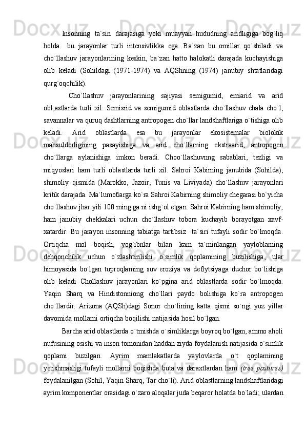 Insonning   ta`siri   darajasiga   yoki   muayyan   hududning   aridligiga   bog`liq
holda     bu   jarayonlar   turli   intensivlikka   ega.   Ba`zan   bu   omillar   qo`shiladi   va
cho`llashuv   jarayonlarining   keskin,   ba`zan   hatto   halokatli   darajada   kuchayishiga
olib   keladi   (Sohildagi   (1971-1974)   va   AQShning   (1974)   janubiy   shtatlaridagi
qurg`oqchilik).
  Cho`llashuv   jarayonlarining   sajiyasi   semigumid,   emiarid   va   arid
obl;astlarda   turli   xil.   Semisrid   va   semigumid   oblastlarda   cho`llashuv   chala   cho`l,
savannalar va quruq dashtlarning antropogen cho`llar landshaftlariga o`tishiga olib
keladi.   Arid   oblastlarda   esa   bu   jarayonlar   ekosistemalar   biolokik
mahsuldorligining   pasayishiga   va   arid   cho`llarning   ekstraarid,   antropogen
cho`llarga   aylanishiga   imkon   beradi.   Choo`llashuvnng   sabablari,   tezligi   va
miqyoslari   ham   turli   oblastlarda   turli   xil.   Sahroi   Kabirning   janubida   (Sohilda),
shimoliy   qismida   (Marokko,   Jazoir,   Tunis   va   Liviyada)   cho`llashuv   jarayonlari
kritik darajada. Ma`lumotlarga ko`ra Sahroi Kabirning shimoliy chegarasi bo`yicha
cho`llashuv jhar yili 100 ming ga ni ishg`ol etgan. Sahroi Kabirning ham shimoliy,
ham   janubiy   chekkalari   uchun   cho`llashuv   tobora   kuchayib   borayotgan   xavf-
xatardir.   Bu   jarayon   insonning   tabiatga   tartibsiz     ta`siri   tufayli   sodir   bo`lmoqda.
Ortiqcha   mol   boqish,   yog`ibnlar   bilan   kam   ta`minlangan   yayloblarning
dehqonchilik   uchun   o`zlashtirilishi   o`simlik   qoplamining   buzilishiga,   ular
himoyasida   bo`lgan   tuproqlarning   suv   eroziya   va   deflytsiyaga   duchor   bo`lishiga
olib   keladi   Chollashuv   jarayonlari   ko`pgina   arid   oblastlarda   sodir   bo`lmoqda.
Yaqin   Sharq   va   Hindistonniong   cho`llari   paydo   bolishiga   ko`ra   antropogen
cho`llardir.   Arizona   (AQSh)dagi   Sonor   cho`lining   katta   qismi   so`ngi   yuz   yillar
davomida mollarni ortiqcha boqilishi natijasida hosil bo`lgan. 
Barcha arid oblastlarda o`tmishda o`simliklarga boyroq bo`lgan, ammo aholi
nufusining o sishi va inson tomonidan haddan ziyda foydalanish natijasida o`simlik
qoplami   buzilgan.   Ayrim   mamlakatlarda   yaylovlarda   o`t   qoplamining
yetishmasligi   tufayli   mollarni   boqishda   buta   va   daraxtlardan   ham   (tree   pastures)
foydalanilgan (Sohil, Yaqin Sharq, Tar cho`li). Arid oblastlarning landshaftlaridagi
ayrim komponentlar orasidagi o`zaro aloqalar juda beqaror holatda bo`ladi; ulardan 