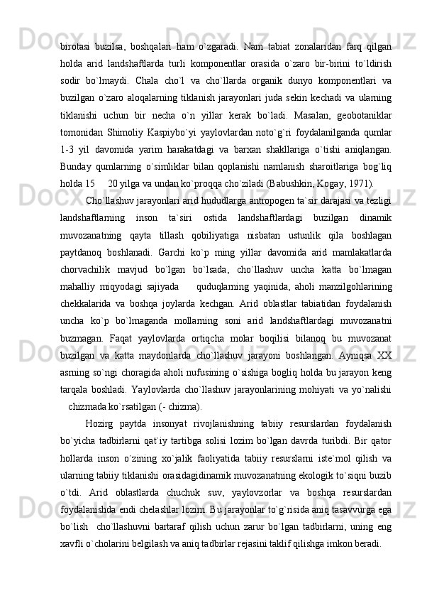 birotasi   buzilsa,   boshqalari   ham   o`zgaradi.   Nam   tabiat   zonalaridan   farq   qilgan
holda   arid   landshaftlarda   turli   komponentlar   orasida   o`zaro   bir-birini   to`ldirish
sodir   bo`lmaydi.   Chala   cho`l   va   cho`llarda   organik   dunyo   komponentlari   va
buzilgan   o`zaro   aloqalarning   tiklanish   jarayonlari   juda   sekin   kechadi   va   ularning
tiklanishi   uchun   bir   necha   o`n   yillar   kerak   bo`ladi.   Masalan,   geobotaniklar
tomonidan   Shimoliy   Kaspiybo`yi   yaylovlardan   noto`g`ri   foydalanilganda   qumlar
1-3   yil   davomida   yarim   harakatdagi   va   barxan   shakllariga   o`tishi   aniqlangan.
Bunday   qumlarning   o`simliklar   bilan   qoplanishi   namlanish   sharoitlariga   bog`liq
holda 15   20 yilga va undan ko`proqqa cho`ziladi (Babushkin, Kogay, 1971). 
Cho`llashuv jarayonlari arid hududlarga antropogen ta`sir darajasi va tezligi
landshaftlarning   inson   ta`siri   ostida   landshaftlardagi   buzilgan   dinamik
muvozanatning   qayta   tillash   qobiliyatiga   nisbatan   ustunlik   qila   boshlagan
paytdanoq   boshlanadi.   Garchi   ko`p   ming   yillar   davomida   arid   mamlakatlarda
chorvachilik   mavjud   bo`lgan   bo`lsada,   cho`llashuv   uncha   katta   bo`lmagan
mahalliy   miqyodagi   sajiyada     quduqlarning   yaqinida,   aholi   manzilgohlarining	

chekkalarida   va   boshqa   joylarda   kechgan.   Arid   oblastlar   tabiatidan   foydalanish
uncha   ko`p   bo`lmaganda   mollarning   soni   arid   landshaftlardagi   muvozanatni
buzmagan.   Faqat   yaylovlarda   ortiqcha   molar   boqilisi   bilanoq   bu   muvozanat
buzilgan   va   katta   maydonlarda   cho`llashuv   jarayoni   boshlangan.   Ayniqsa   XX
asrning so`ngi choragida aholi nufusining o`sishiga bogliq holda bu jarayon keng
tarqala   boshladi.   Yaylovlarda   cho`llashuv   jarayonlarining   mohiyati   va   yo`nalishi
chizmada ko`rsatilgan (- chizma). 	

Hozirg   paytda   insonyat   rivojlanishning   tabiiy   resurslardan   foydalanish
bo`yicha   tadbirlarni   qat`iy   tartibga   solisi   lozim   bo`lgan   davrda   turibdi.   Bir   qator
hollarda   inson   o`zining   xo`jalik   faoliyatida   tabiiy   resurslarni   iste`mol   qilish   va
ularning tabiiy tiklanishi orasidagidinamik muvozanatning ekologik to`siqni buzib
o`tdi.   Arid   oblastlarda   chuchuk   suv,   yaylovzorlar   va   boshqa   resurslardan
foydalanishda endi chelashlar lozim. Bu jarayonlar to`g`risida aniq tasavvurga ega
bo`lish     cho`llashuvni   bartaraf   qilish   uchun   zarur   bo`lgan   tadbirlarni,   uning   eng
xavfli o`cholarini belgilash va aniq tadbirlar rejasini taklif qilishga imkon beradi.  