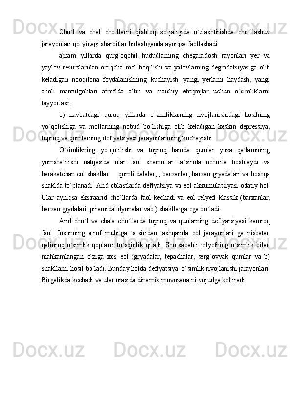 Cho`l   va   chal   cho`llarni   qishloq   xo`jaligida   o`zlashtirishda   cho`llashuv
jarayonlari qo`yidagi sharoitlar birlashganda ayniqsa faollashadi: 
a)nam   yillarda   qurg`oqchil   hududlarning   chegaradosh   rayonlari   yer   va
yaylov   resurslaridan   ortiqcha   mol   boqilishi   va   yalovlarning   degradatsiyasiga   olib
keladigan   nooqilona   foydalanishning   kuchayish,   yangi   yerlarni   haydash,   yangi
aholi   manzilgohlari   atrofida   o`tin   va   maishiy   ehtiyojlar   uchun   o`simliklarni
tayyorlash;
b)   navbatdagi   quruq   yillarda   o`simliklarning   rivojlanishidagi   hosilning
yo`qolishiga   va   mollarning   nobud   bo`lishiga   olib   keladigan   keskin   depressiya,
tuproq va qumlarning deflyatsiyasi jarayonlarining kuchayishi.  
O`simlikning   yo`qotilishi   va   tuproq   hamda   qumlar   yuza   qatlamining
yumshatilishi   natijasida   ular   faol   shamollar   ta`sirida   uchirila   boshlaydi   va
harakatchan eol shakllar   qumli dalalar, , barxanlar, barxan gryadalari va boshqa
shaklda to`planadi. Arid oblastlarda deflyatsiya va eol akkumulatsiyasi odatiy hol.
Ular   ayniqsa   ekstraarid   cho`llarda   faol   kechadi   va   eol   relyefi   klassik   (barxanlar,
barxan grydalari, piramidal dyunalar vab.) shakllarga ega bo`ladi. 
Arid   cho`l   va   chala   cho`llarda   tuproq   va   qunlarning   deflyarsiyasi   kamroq
faol.   Insonning   atrof   muhitga   ta`siridan   tashqarida   eol   jarayonlari   ga   nisbatan
qalinroq   o`simlik   qoplami   to`sqinlik   qiladi.  Shu   sababli   relyefning   o`simlik   bilan
mahkamlangan   o`ziga   xos   eol   (gryadalar,   tepachalar,   serg`ovvak   qumlar   va   b)
shakllarni hosil bo`ladi. Bunday holda deflyatsiya  o`simlik rivojlanishi jarayonlari
Birgalikda kechadi va ular orasida dinamik muvozanatni vujudga keltiradi. 