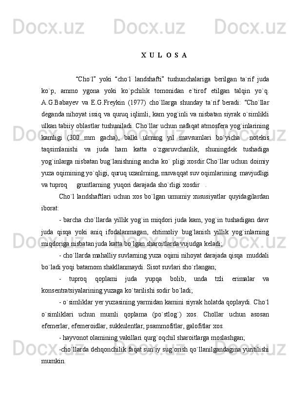 X  U  L  O  S  A
Cho`l   yoki   cho`l   landshafti   tushunchalariga   berilgan   ta`rif   juda   
ko`p,   ammo   ygona   yoki   ko`pchilik   tomonidan   e`tirof   etilgan   talqin   yo`q.
A.G.Babayev   va   E.G.Freykin   (1977)   cho`llarga   shunday   ta`rif   beradi:   Cho`llar	

deganda nihoyat issiq va quruq iqlimli, kam yog`inli va nisbatan siyrak o`simlikli
ulkan tabiiy oblastlar tushuniladi. Cho`llar uchun nafaqat atmosfera yog`inlarining
kamligi   (300   mm   gacha),   balki   ulrning   yil   mavsumlari   bo`yicha     notekis
taqsimlanishi   va   juda   ham   katta   o`zgaruvchanlik,   shuningdek   tushadiga
yog`inlarga nisbatan bug`lanishning ancha ko` pligi xosdir.Cho`llar uchun doimiy
yuza oqimining yo`qligi, quruq uzanlrning, muvaqqat suv oqimlarining  mavjudligi
va tuproq   gruntlarning  yuqori darajada sho`rligi xosdir . 	
 
Cho`l   landshaftlari   uchun   xos   bo`lgan   umumiy   xususiyatlar   quyidagilardan
iborat: 
- barcha cho`llarda yillik yog`in miqdori  juda  kam, yog`in tushadigan  davr
juda   qisqa   yoki   aniq   ifodalanmagan,   ehtimoliy   bug`lanish   yillik   yog`inlarning
miqdoriga nisbatan juda katta bo`lgan sharoitlarda vujudga keladi;
- cho`llarda mahalliy suvlarning yuza oqimi nihoyat darajada qisqa  muddali
bo`ladi yoqi batamom shakllanmaydi. Sisot suvlari sho`rlangan;
-   tuproq   qoplami   juda   yupqa   bolib,   unda   tzli   erimalar   va
konsentratsiyalarining yuzaga ko`tarilishi sodir bo`ladi; 
- o`simliklar yer yuzasining yarmidan kamini siyrak holatda qoplaydi. Cho`l
o`simliklari   uchun   mumli   qoplama   (po`stlog`)   xos.   Chollar   uchun   asosan
efemerlar, efemeroidlar, sukkulentlar, psammofitlar, galofitlar xos.
- hayvonot olamining vakillari qurg`oqchil sharoitlarga moslashgan;
-cho`llarda dehqonchilik faqat sun`iy sug`orish qo`llanilgandagina yuritilishi
mumkin. 
