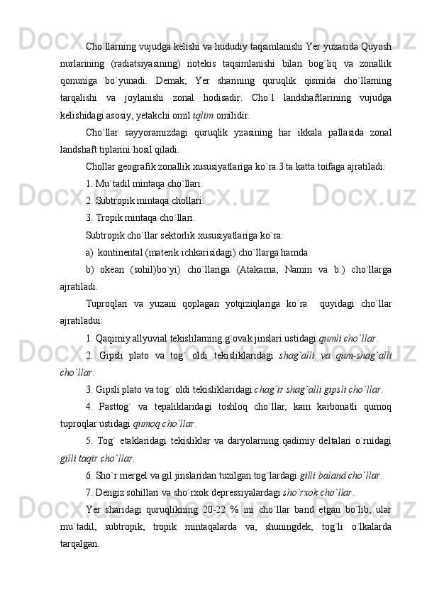 Cho`llarning vujudga kelishi va hududiy taqsimlanishi Yer yuzasida Quyosh
nurlarining   (radiatsiyasining)   notekis   taqsimlanishi   bilan   bog`liq   va   zonallik
qonuniga   bo`yunadi.   Demak,   Yer   sharining   quruqlik   qismida   cho`llarning
tarqalishi   va   joylanishi   zonal   hodisadir.   Cho`l   landshaftlarining   vujudga
kelishidagi asosiy , yetakchi  omil  iqlim  omilidir. 
Cho`llar   sayyoramizdagi   quruqlik   yzasining   har   ikkala   pallasida   zonal
landshaft tiplarini hosil qiladi.
Chollar geografik zonallik xususiyatlariga ko`ra 3 ta katta toifaga ajratiladi:
1. Mu`tadil mintaqa cho`llari.
2. Subtropik mintaqa chollari. 
3. Tropik mintaqa cho`llari.
Subtropik cho`llar sektorlik xususiyatlariga ko`ra:
a)  kontinenta l  (materik ichkarisidagi) cho`llarga hamda
b)   okean   (sohil)bo`yi)   cho`llariga   (Atakama,   Namin   va   b.)   cho`llarga
ajratiladi. 
Tuproqlari   va   yuzani   qoplagan   yotqiziqlariga   ko`ra     quyidagi   cho`llar
ajratiladui:
1. Qaqimiy allyuvial tekislilarning g`ovak jinslari ustidagi  qumli cho`llar .
2.   Gipsli   plato   va   tog`   oldi   tekisliklaridagi   shag`alli   va   qum-shag`alli
cho`llar .
3. Gipsli plato va tog` oldi tekisliklaridagi  chag`ir shag`alli gipsli cho`llar .
4.   Pasttog`   va   tepaliklaridagi   toshloq   cho`llar,   kam   karbonatli   qumoq
tuproqlar ustidagi  qumoq cho`llar .
5.   Tog`   etaklaridagi   tekisliklar   va   daryolarning   qadimiy   deltalari   o`rnidagi
gilli taqir cho`llar .
6. Sho`r mergel va gil jinslaridan tuzilgan tog`lardagi  gilli baland cho`llar .
7. Dengiz sohillari va sho`rxok depressiyalardagi  sho`rxok cho`llar .
Yer   sharidagi   quruqlikning   20-22   %   ini   cho`llar   band   etgan   bo`lib,   ular
mu`tadil,   subtropik,   tropik   mintaqalarda   va,   shuningdek,   tog`li   o`lkalarda
tarqalgan.   