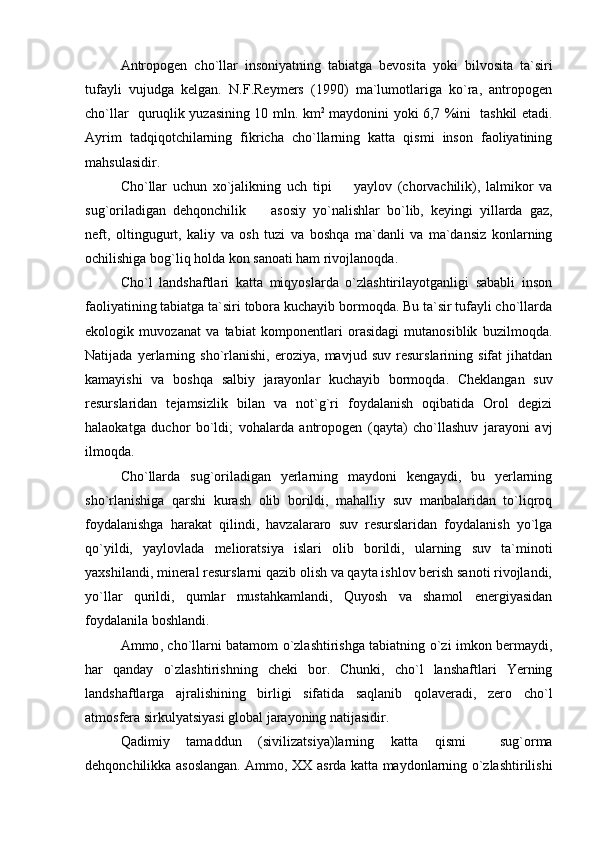 Antropogen   cho`llar   insoniyatning   tabiatga   bevosita   yoki   bilvosita   ta`siri
tufayli   vujudga   kelgan.   N.F.Reymers   (1990)   ma`lumotlariga   ko`ra,   antropogen
cho`llar   quruqlik yuzasining 10 mln. km 2
  maydonini yoki 6,7 %ini   tashkil etadi.
Ayrim   tadqiqotchilarning   fikricha   cho`llarning   katta   qismi   inson   faoliyatining
mahsulasidir.
Cho`llar   uchun   xo`jalikning   uch   tipi     yaylov   (chorvachilik),   lalmikor   va
sug`oriladigan   dehqonchilik     asosiy   yo`nalishlar   bo`lib,   keyingi   yillarda   gaz,	

neft,   oltingugurt,   kaliy   va   osh   tuzi   va   boshqa   ma`danli   va   ma`dansiz   konlarning
ochilishiga bog`liq holda kon sanoati ham rivojlanoqda.
Cho`l   landshaftlari   katta   miqyoslarda   o`zlashtirilayotganligi   sababli   inson
faoliyatining tabiatga ta`siri tobora kuchayib bormoqda. Bu ta`sir tufayli cho`llarda
ekologik   muvozanat   va   tabiat   komponentlari   orasidagi   mutanosiblik   buzilmoqda.
Natijada   yerlarning   sho`rlanishi,   eroziya,   mavjud   suv   resurslarining   sifat   jihatdan
kamayishi   va   boshqa   salbiy   jarayonlar   kuchayib   bormoqda.   Cheklangan   suv
resurslaridan   tejamsizlik   bilan   va   not`g`ri   foydalanish   oqibatida   Orol   degizi
halaokatga   duchor   bo`ldi;   vohalarda   antropogen   (qayta)   cho`llashuv   jarayoni   avj
ilmoqda.
Cho`llarda   sug`oriladigan   yerlarning   maydoni   kengaydi,   bu   yerlarning
sho`rlanishiga   qarshi   kurash   olib   borildi,   mahalliy   suv   manbalaridan   to`liqroq
foydalanishga   harakat   qilindi,   havzalararo   suv   resurslaridan   foydalanish   yo`lga
qo`yildi,   yaylovlada   melioratsiya   islari   olib   borildi,   ularning   suv   ta`minoti
yaxshilandi, mineral resurslarni qazib olish va qayta ishlov berish sanoti rivojlandi,
yo`llar   qurildi,   qumlar   mustahkamlandi,   Quyosh   va   shamol   energiyasidan
foydalanila boshlandi.
Ammo ,   cho`llarni batamom o`zlashtirishga tabiatning o`zi imkon bermaydi,
har   qanday   o` z lashtirishning   cheki   bor.   Chunki,   cho`l   lanshaftlari   Yerning
landshaftlarga   ajralishining   birligi   sifatida   saqlanib   qolaveradi,   zero   cho`l
atmosfera sirkulyatsiyasi global jarayoning natijasidir.
Qadimiy   tamaddun   (sivilizatsiya)larning   katta   qismi     sug`orma
dehqonchilikka asoslangan. Ammo, XX asrda katta maydonlarning o`zlashtirilishi 