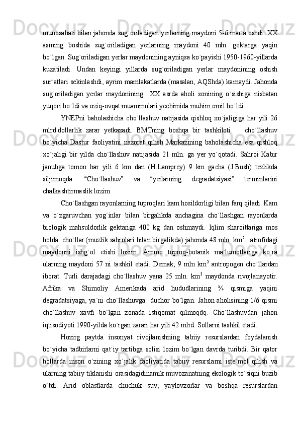 munosabati bilan jahonda sug`oriladigan yerlarning maydoni 5-6 marta oshdi. XX
asrning   boshida   sug`oriladigan   yerlarning   maydoni   40   mln.   gektarga   yaqin
bo`lgan. Sug`oriladigan yerlar maydonining ayniqsa ko`payishi 1950-1960-yillarda
kuzatiladi.   Undan   keyingi   yillarda   sug`oriladigan   yerlar   maydonining   oshish
sur`atlari sekinlashdi, ayrim mamlakatlarda (masalan, AQShda) kamaydi. Jahonda
sug`oriladigan   yerlar   maydonining     XX   asrda   aholi   sonining   o`sishiga   nisbatan
yuqori bo`ldi va oziq-ovqat muammolari yechimida muhim omil bo`ldi.   
YNEPni   baholashicha  cho`llashuv  natijasida  qishloq  xo`jaligiga  har  yili   26
mlrd.dollarlik   zarar   yetkazadi.   BMTning   boshqa   bir   tashkiloti     cho`llashuv
bo`yicha   Dastur   faoliyatini   nazorat   qilish   Markazining   baholashicha   esa   qishloq
xo`jaligi   bir   yilda   cho`llashuv   natijasida   21   mln.   ga   yer   yo`qotadi.   Sahroi   Kabir
janubga   tomon   har   yili   6   km   dan   (H.Lamprey)   9   km   gacha   (J.Bush)   tezlikda
siljimoqda.   Cho`llashuv   va   yerlarning   degradatsiyasi   terminlarini	
   
chalkashtirmaslik lozim. 
Cho`llashgan rayonlarning tuproqlari kam hosildorligi bilan farq qiladi. Kam
va   o`zgaruvchan   yog`inlar   bilan   birgalikda   anchagina   cho`llashgan   rayonlarda
biologik   mahsuldorlik   gektariga   400   kg   dan   oshmaydi.   Iqlim   sharoitlariga   mos
holda  cho`llar (muzlik sahrolari bilan birgalikda) jahonda 48 mln. km 2
   atrofidagi
maydonni   ishg`ol   etishi   lozim.   Ammo   tuproq-botanik   ma`lumotlariga   ko`ra
ularning   maydoni   57   ni   tashkil   etadi.   Demak,   9   mln   km 2
  antropogen   cho`llardan
iborat.   Turli   darajadagi   cho`llashuv   yana   25   mln.   km 2
  maydonda   rivojlanayotir.
Afrika   va   Shimoliy   Amerikada   arid   hududlarining   ¾   qismiga   yaqini
degradatsiyaga, ya`ni cho`llashuvga   duchor  bo`lgan. Jahon aholisining 1/6 qismi
cho`llashuv   xavfi   bo`lgan   zonada   istiqomat   qilmoqdq.   Cho`llashuvdan   jahon
iqtisodiyoti 1990-yilda ko`rgan zarari har yili 42 mlrd. Sollarni tashkil etadi. 
Hozirg   paytda   insonyat   rivojlanishning   tabiiy   resurslardan   foydalanish
bo`yicha   tadbirlarni   qat`iy   tartibga   solisi   lozim   bo`lgan   davrda   turibdi.   Bir   qator
hollarda   inson   o`zining   xo`jalik   faoliyatida   tabiiy   resurslarni   iste`mol   qilish   va
ularning tabiiy tiklanishi orasidagidinamik muvozanatning ekologik to`siqni buzib
o`tdi.   Arid   oblastlarda   chuchuk   suv,   yaylovzorlar   va   boshqa   resurslardan 