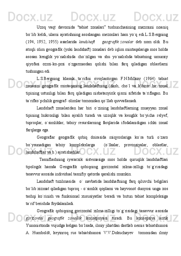 Uzoq   vaqt   davomida   tabiat   zonalari   tushunchasining   mazmuni   noaniq 
bo`lib   keldi,   ularni   ajratishning   asoslangan   mezonlari   ham   yo`q   edi.L.S.Bergning
(194,   1952,   1955)   asarlarida   landshaft     geografik   zonalar	
   deb   nom   oldi.   Bu
atoqli olim geografik (yoki landshaft) zonalari deb iqlim mintaqalariga mos holda
asosan   kenglik   yo`nalishida   cho`zilgan   va   shu   yo`nalishda   tabiatning   umumiy
qiyofasi   ozmi-ko-pmi   o`zgarmasdan   qolishi   bilan   farq   qiladigan   oblastlarni
tushungan edi.
L.S.Bergning   klassik   ta`rifini   rivojlantirgan   F.N.Milkov   (1964)   tabiat
zonasini   geografik   mintaqaning   landshaftning   (dash,   cho`l   va   b)biror   bir   zonal
tipining   ustunligi   bilan   farq   qiladigan   nisbatanyirik   qismi   sifatida   ta`riflagan.   Bu
ta`rifko`pchilik geograf- olimlar tomonidan qo`llab quvvatlanadi.
Landshaft   zonalaridan   har   biri   o`zining   landshaftlarning   muayyan   zonal
tipining   hukronligi   bilan   ajralib   turadi   va   uzoqlik   va   kenglik   bo`yicha   relyef,
tuproqlar,   o`simliklar,   tabiiy   resurslarning   farqlarida   ifodalanidigan   ichki   zonal
farqlarga ega.
Geograflar   geografik   qobiq   doirasida   miqyoslariga   ko`ra   turli   o`zaro
bo`ysunadigan   tabiiy   komplekslarga     (o`lkalar,   provinsiyalar,   oblastlar,
landshaftlar va b.) ajratishadilar.
  Tasniflashning   iyerarxik   sistemasiga   mos   holda   quruqlik   landshaftlari
tipologik   hamda   Geografik   qobiqning   gorizontal   xilma-xilligi   to`g`risidagi
tasavvur asosida  individual tasnifiy qatorda qaralishi mumkin.
Landshaft   tuzilmasida     o`   navbatida   landshaftning   farq   qiluvchi   belgilari
bo`lib xizmat  qiladigan tuproq - o`simlik qoplami  va hayvonot  dunyosi  unga xos
tashqi   ko`rinish   va   funksional   xususiyatlar   beradi   va   butun   tabiat   kompleksiga
ta`rif berishda foydalaniladi.
Geografik   qobiqning   gorizontal   xilma-xilligi   to`g`risidagi   tasavvur   asosida
gorizontal   geografik   zonallik   konsepsiyasi   turadi.   Bu   konsepsiya   antik
Yunonistonda vujudga kelgan bo`lsada, ilmiy jihatdan dastlab nemis tabiatshunosi
A.   Humboldt,   keyinroq   rus   tabiatshunosi   V.V.Dokuchayev     tomonidan   ilmiy 