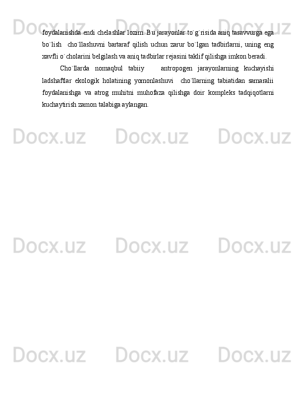 foydalanishda endi chelashlar lozim. Bu jarayonlar to`g`risida aniq tasavvurga ega
bo`lish     cho`llashuvni   bartaraf   qilish   uchun   zarur   bo`lgan   tadbirlarni,   uning   eng
xavfli o`cholarini belgilash va aniq tadbirlar rejasini taklif qilishga imkon beradi. 
Cho`llarda   nomaqbul   tabiiy     antropogen   jarayonlarning   kuchayishi
ladshaftlar   ekologik   holatining   yomonlashuvi     cho`llarning   tabiatidan   samaralii
foydalanishga   va   atrog   muhitni   muhofaza   qilishga   doir   kompleks   tadqiqotlarni
kuchaytirish zamon talabiga aylangan.  