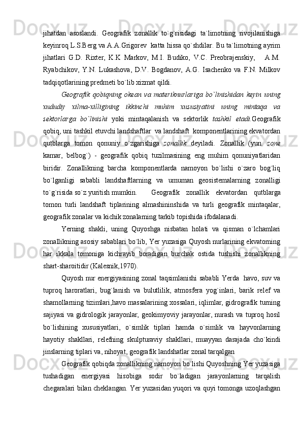 jihatdan   asoslandi.   Geografik   zonallik   to`g`risidagi   ta`limotning   rivojilanishiga
keyinroq L.S.Berg va A.A.Grigorev  katta hissa qo`shdilar. Bu ta`limotning ayrim
jihatlari   G.D.   Rixter,   K.K   Markov,   M.I.   Budiko,   V.C.   Preobrajenskiy,       A.M.
Ryabchikov,   Y.N.   Lukashova,   D.V.   Bogdanov,   A.G.   Isachenko   va   F.N.   Milkov
tadqiqotlarining predmeti bo`lib xizmat qildi.
Geografik   qobiqning   okean   va   materiknurlariga   bo`linishidan   keyin   uning
xududiy   xilma-xilligining   ikkinchi   muhim   xususiyatini   uning   mintaqa   va
sektorlarga   bo`linishi   yoki   mintaqalanish   va   sektorlik   tashkil   etadi. Geografik
qobiq, uni tashkil etuvchi landshaftlar  va landshaft  komponentlarining ekvatordan
qutblarga   tomon   qonuniy   o`zgarishiga   zonallik   deyiladi.   Zonallik   (yun.   zone
kamar,   belbog`)   -   geografik   qobiq   tuzilmasining   eng   muhim   qonuniyatlaridan
biridir.   Zonallikning   barcha   komponentlarda   namoyon   bo`lishi   o`zaro   bog`liq
bo`lganligi   sababli   landshaftlarning   va   umuman   geosistemalarning   zonalligi
to`g`risida so`z yuritish mumkin. Geografik   zonallik   ekvatordan   qutblarga
tomon   turli   landshaft   tiplarining   almashininshida   va   turli   geografik   mintaqalar,
geografik zonalar va kichik zonalarning tarkib topishida ifodalanadi.
Yerning   shakli,   uning   Quyoshga   nisbatan   holati   va   qisman   o`lchamlari
zonallik ning asosiy sabablari bo`lib, Yer yuzasiga Quyosh nurlarining ekvatorning
har   ikkala   tomoniga   kichrayib   boradigan   burchak   ostida   tushishi   zonallikning
shart-sharoitidir (Kalesnik,1970).
Quyosh nur energiyasining zonal taqsimlanishi sababli Yerda   havo, suv va
tu proq   haroratlari,   bug`lanish   va   bulutlilik,   atmosfera   yog`inlari,   barik   relef   va
shamol larning tizimlari,havo massalarining xossalari, iqlimlar, gidrografik turning
sajiyasi   va   gidrologik   jarayonlar,   geokimyoviy  jarayonlar,  nurash   va   tuproq   hosil
bo`lishining   xususiyatlari,   o`simlik   tiplari   hamda   o`simlik   va   hayvonlarning
hayotiy   shakllari,   relefning   skulpturaviy   shakllari,   muayyan   darajada   cho`kindi
jinslarning tiplari va, nihoyat, geografik landshatlar zonal tarqalgan
Geografik qobiqda zonallikning namoyon bo`lishi Quyoshning Yer yuzasiga
tushadigan   energiyasi   hisobiga   sodir   bo`ladigan   jarayonlarning   tarqalish
chegaralari bilan cheklangan. Yer yuzasidan yuqori va quyi tomonga uzoqlashgan 