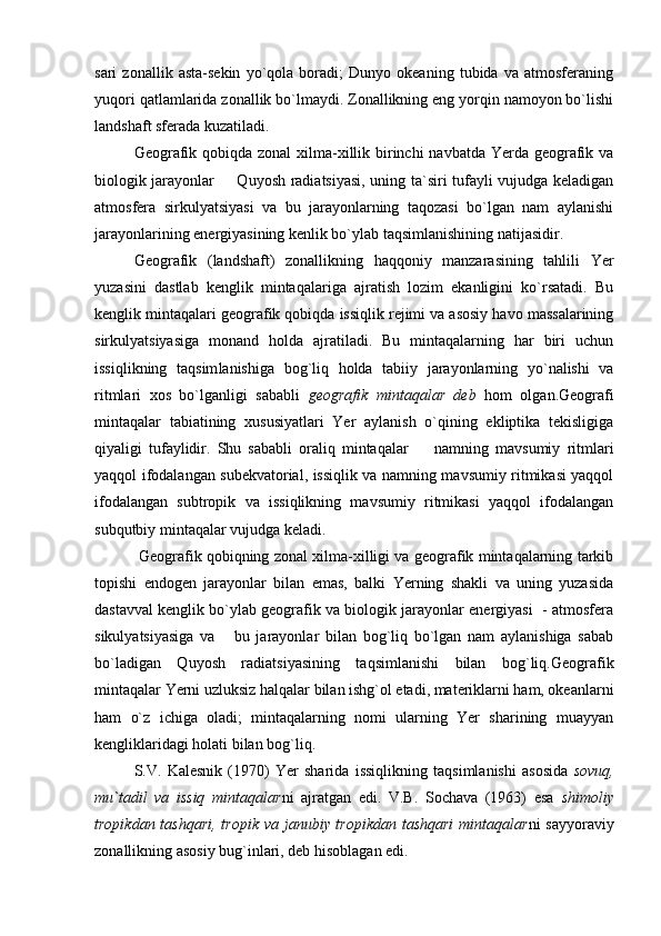 sari   zonallik   asta-sekin   yo`qola   boradi;   Dunyo   okeaning   tubida   va   atmosferaning
yuqori qatlam larida zonallik bo`lmaydi. Zonallikning eng yorqin namoyon bo`lishi
landshaft sferada kuzatiladi.
Geografik qobiqda zonal  xilma-xillik birinchi  navbatda Yerda geografik va
biologik jarayonlar   Quyosh radiatsiyasi, uning ta`siri tufayli vujudga keladigan
atmosfera   sirkulyatsiyasi   va   bu   jarayonlarning   taqozasi   bo`lgan   nam   aylanishi
jarayonlarining energiyasining kenlik bo`ylab taqsimlanishining natijasidir.
Geografik   (landshaft)   zonallikning   haqqoniy   manzarasining   tahlili   Yer
yuzasini   dastlab   kenglik   mintaqalariga   ajratish   lozim   ekanligini   ko`rsatadi.   Bu
kenglik min taqalari geografik qobiqda issiqlik rejimi va asosiy havo massalarining
sirkulyatsiyasiga   monand   holda   ajratiladi.   Bu   mintaqalarning   har   biri   uchun
issiqlikning   taqsim lanishiga   bog`liq   holda   tabiiy   jarayonlarning   yo`nalishi   va
ritmlari   xos   bo`lganligi   sababli   geografik   mintaqalar   deb   hom   olgan.Geografi
mintaqalar   tabiatining   xususiyatlari   Yer   aylanish   o`qining   ekliptika   tekisligiga
qiyaligi   tufaylidir.   Shu   sababli   oraliq   mintaqalar     namning   mavsumiy   ritmlari	

yaqqol ifodalangan subekvatorial, issiqlik va namning mavsumiy ritmikasi yaqqol
ifodalangan   subtropik   va   issiqlikning   mavsumiy   ritmikasi   yaqqol   ifodalangan
subqutbiy mintaqalar vujudga keladi.
 Geografik qobiqning zonal xilma-xilligi va geografik mintaqalarning tarkib
topishi   endogen   jarayonlar   bilan   emas,   balki   Yerning   shakli   va   uning   yuzasida
dastavval kenglik bo`ylab geografik va biologik jarayonlar energiyasi  - atmosfera
sikulyatsiyasiga   va       bu   jarayonlar   bilan   bog`liq   bo`lgan   nam   aylanishiga   sabab
bo`ladigan   Quyosh   radiatsiyasining   taqsimlanishi   bilan   bog`liq.Geografik
mintaqalar Yerni uzluksiz halqalar bilan ishg`ol etadi, materiklarni ham, okeanlarni
ham   o`z   ichiga   oladi;   mintaqalarning   nomi   ularning   Yer   sharining   muayyan
kengliklaridagi holati bilan bog`liq.
S.V.   Kalesnik   (1970)   Yer   sharida   issiqlikning   taqsimlanishi   asosida   sovuq,
mu`tadil   va   issiq   mintaqalar ni   ajratgan   edi.   V.B.   Sochava   (1963)   esa   shimoliy
tropikdan tashqari, tropik va janubiy tropikdan tashqari  mintaqalar ni sayyoraviy
zonallikning asosiy bug`inlari, deb hisoblagan edi. 