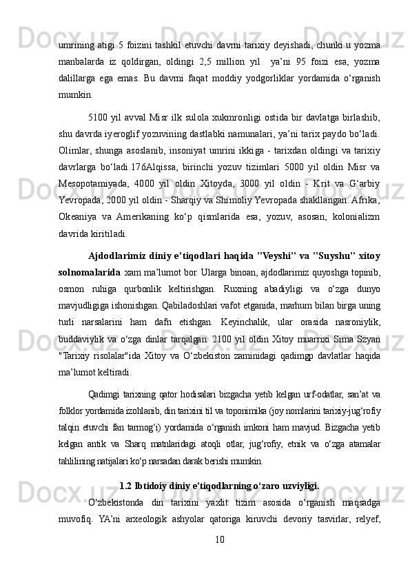 umrining atigi   5 foizini  tashkil   etuvchi   davrni  tarixiy deyishadi,  chunki  u  yozma
manbalarda   iz   qoldirgan,   oldingi   2,5   million   yil     ya’ni   95   foizi   esa,   yozma
dalillarga   ega   emas.   Bu   davrni   faqat   moddiy   yodgorliklar   yordamida   o‘rganish
mumkin.
5100 yil  avval Misr ilk sulola xukmronligi ostida bir davlatga birlashib,
shu davrda iyeroglif yozuvining dastlabki namunalari, ya’ni tarix paydo bo‘ladi.
Olimlar,  shunga   asoslanib,   insoniyat   umrini   ikkiga  -   tarixdan   oldingi   va   tarixiy
davrlarga   bo‘ladi.176Alqissa,   birinchi   yozuv   tizimlari   5000   yil   oldin   Misr   va
Mesopotamiyada,   4000   yil   oldin   Xitoyda,   3000   yil   oldin   -   Krit   va   G‘arbiy
Yevropada, 2000 yil oldin - Sharqiy va Shimoliy Yevropada shakllangan. Afrika,
Okeaniya   va   Amerikaning   ko‘p   qismlarida   esa,   yozuv,   asosan,   kolonializm
davrida kiritiladi.
Ajdodlarimiz diniy e’tiqodlari haqida "Veyshi" va "Suyshu" xitoy
solnomalarida   xam ma’lumot bor. Ularga binoan, ajdodlarimiz quyoshga topinib,
osmon   ruhiga   qurbonlik   keltirishgan.   Ruxning   abadiyligi   va   o‘zga   dunyo
mavjudligiga ishonishgan. Qabiladoshlari vafot etganida, marhum bilan birga uning
turli   narsalarini   ham   dafn   etishgan.   Keyinchalik,   ular   orasida   nasroniylik,
buddaviylik   va   o‘zga   dinlar   tarqalgan.   2100   yil   oldin   Xitoy   muarrixi   Sima   Szyan
"Tarixiy   risolalar"ida   Xitoy   va   O‘zbekiston   zaminidagi   qadimgp   davlatlar   haqida
ma’lumot keltiradi.
Qadimgi  tarixning qator  hodisalari  bizgacha  yetib kelgan urf-odatlar, san’at  va
folklor yordamida izohlanib, din tarixini til va toponimika (joy nomlarini tarixiy-jug‘rofiy
talqin etuvchi  fan tarmog‘i)  yordamida  o‘rganish  imkoni  ham  mavjud. Bizgacha  yetib
kelgan   antik   va   Sharq   matnlaridagi   atoqli   otlar,   jug‘rofiy,   etnik   va   o‘zga   atamalar
tahlilining natijalari ko‘p narsadan darak berishi mumkin.
1.2  Ibtidoiy diniy e’tiqodlarning o‘zaro uzviyligi.
O‘zbekistonda   din   tarixini   yaxlit   tizim   asosida   o‘rganish   maqsadga
muvofiq.   YA’ni   arxeologik   ashyolar   qatoriga   kiruvchi   devoriy   tasvirlar,   relyef,
10 