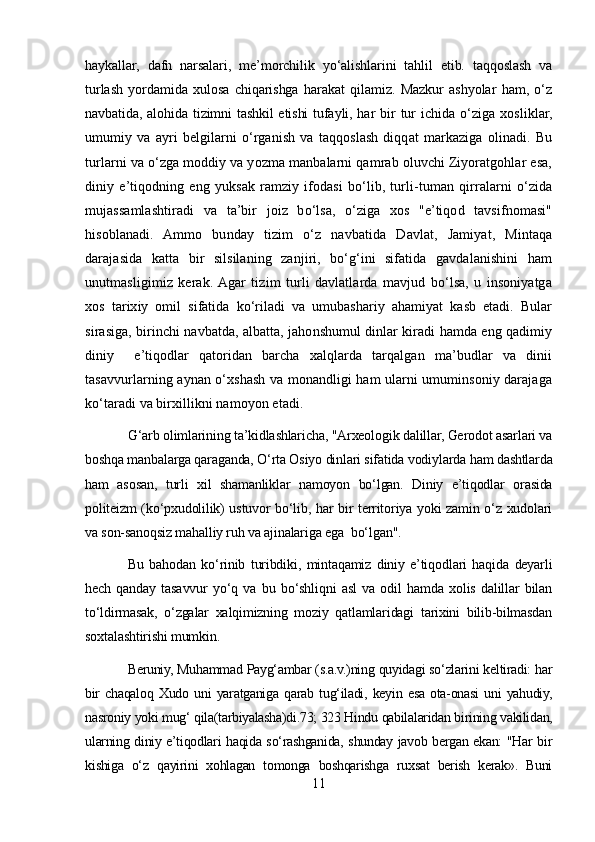 haykallar,   dafn   narsalari,   me’morchilik   yo‘alishlarini   tahlil   etib.   taqqoslash   va
turlash   yordamida   xulosa   chiqarishga   harakat   qilamiz.   Mazkur   ashyolar   ham,   o‘z
navbatida, alohida tizimni tashkil etishi tufayli, har bir   tur  ichida o‘ziga xosliklar,
umumiy   va   ayri   belgilarni   o‘rganish   va   taqqoslash   diqqat   markaziga   olinadi.   Bu
turlarni va o‘zga moddiy va yozma manbalarni qamrab oluvchi Ziyoratgohlar esa,
diniy   e’tiqodning   eng   yuksak   ramziy   ifodasi   bo‘lib,   turli-tuman   qirralarni   o‘zida
mujassamlashtiradi   va   ta’bir   joiz   bo‘lsa,   o‘ziga   xos   "e’tiqod   tavsifnomasi"
hisoblanadi.   Ammo   bunday   tizim   o‘z   navbatida   Davlat,   Jamiyat,   Mintaqa
darajasida   katta   bir   silsilaning   zanjiri,   bo‘g‘ini   sifatida   gavdalanishini   ham
unutmasligimiz   kerak.  Agar   tizim   turli   davlatlarda   mavjud   bo‘lsa,   u   insoniyatga
xos   tarixiy   omil   sifatida   ko‘riladi   va   umubashariy   ahamiyat   kasb   etadi.   Bular
sirasiga, birinchi navbatda, albatta, jahonshumul dinlar kiradi hamda eng qadimiy
diniy     e’tiqodlar   qatoridan   barcha   xalqlarda   tarqalgan   ma’budlar   va   dinii
tasavvurlarning aynan o‘xshash va monandligi ham ularni umuminsoniy darajaga
ko‘taradi va birxillikni namoyon etadi.
G‘arb olimlarining ta’kidlashlaricha, "Arxeologik dalillar, Gerodot asarlari va
boshqa manbalarga qaraganda, O‘rta Osiyo dinlari sifatida vodiylarda ham dashtlarda
ham   asosan,   turli   xil   shamanliklar   namoyon   bo‘lgan.   Diniy   e’tiqodlar   orasida
politeizm (ko‘pxudolilik) ustuvor bo‘lib, har bir territoriya yoki zamin o‘z xudolari
va son-sanoqsiz mahalliy ruh va ajinalariga ega  bo‘lgan".
Bu   bahodan   ko‘rinib   turibdiki,   mintaqamiz   diniy   e’tiqodlari   haqida   deyarli
hech   qanday   tasavvur   yo‘q   va   bu   bo‘shliqni   asl   va   odil   hamda   xolis   dalillar   bilan
to‘ldirmasak,   o‘zgalar   xalqimizning   moziy   qatlamlaridagi   tarixini   bilib-bilmasdan
soxtalashtirishi mumkin.
Beruniy, Muhammad Payg‘ambar (s.a.v.)ning quyidagi so‘zlarini keltiradi: har
bir   chaqaloq   Xudo   uni   yaratganiga   qarab   tug‘iladi,   keyin   esa   ota-onasi   uni   yahudiy,
nasroniy yoki mug‘ qila(tarbiyalasha)di.73; 323 Hindu qabilalaridan birining vakilidan,
ularning diniy e’tiqodlari haqida so‘rashganida, shunday javob bergan ekan: "Har bir
kishiga   o‘z   qayirini   xohlagan   tomonga   boshqarishga   ruxsat   berish   kerak».   Buni
11 