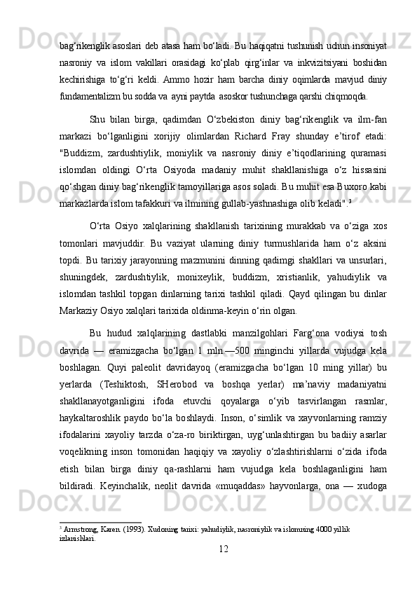 bag‘rikenglik asoslari deb atasa ham bo‘ladi. Bu haqiqatni tushunish uchun insoniyat
nasroniy   va   islom   vakillari   orasidagi   ko‘plab   qirg‘inlar   va   inkvizitsiyani   boshidan
kechirishiga   to‘g‘ri   keldi.  Ammo   hozir   ham   barcha   diniy   oqimlarda   mavjud   diniy
fundamentalizm bu sodda va  ayni paytda  asoskor tushunchaga qarshi chiqmoqda.
Shu   bilan   birga,   qadimdan   O‘zbekiston   diniy   bag‘rikenglik   va   ilm-fan
markazi   bo‘lganligini   xorijiy   olimlardan   Richard   Fray   shunday   e’tirof   etadi:
"Buddizm,   zardushtiylik,   moniylik   va   nasroniy   diniy   e’tiqodlarining   quramasi
islomdan   oldingi   O‘rta   Osiyoda   madaniy   muhit   shakllanishiga   o‘z   hissasini
qo‘shgan diniy bag‘rikenglik tamoyillariga asos soladi. Bu muhit esa Buxoro kabi
markazlarda islom tafakkuri va ilmining gullab-yashnashiga olib keladi". 3
O‘rta   Osiyo   xalqlarining   shakllanish   tarixining   murakkab   va   o‘ziga   xos
tomonlari   mavjuddir.   Bu   vaziyat   ularning   diniy   turmushlarida   ham   o‘z   aksini
topdi.   Bu   tarixiy   jarayonning   mazmunini   dinning   qadimgi   shakllari   va   unsurlari,
shuningdek,   zardushtiylik,   monixeylik,   buddizm,   xristianlik,   yahudiylik   va
islomdan   tashkil   topgan   dinlarning   tarixi   tashkil   qiladi.   Qayd   qilingan   bu   dinlar
Markaziy Osiyo xalqlari tarixida oldinma-keyin o‘rin olgan.
Bu   hudud   xalqlarining   dastlabki   manzilgohlari   Farg‘ona   vodiysi   tosh
davrida   —   eramizgacha   bo‘lgan   1   mln.—500   minginchi   yillarda   vujudga   kela
boshlagan.   Quyi   paleolit   davridayoq   (eramizgacha   bo‘lgan   10   ming   yillar)   bu
yerlarda   (Teshiktosh,   SHerobod   va   boshqa   yerlar)   ma’naviy   madaniyatni
shakllanayotganligini   ifoda   etuvchi   qoyalarga   o‘yib   tasvirlangan   rasmlar,
haykaltaroshlik   paydo   bo‘la   boshlaydi.   Inson,   o‘simlik   va   xayvonlarning   ramziy
ifodalarini   xayoliy   tarzda   o‘za-ro   biriktirgan,   uyg‘unlashtirgan   bu   badiiy   asarlar
voqelikning   inson   tomonidan   haqiqiy   va   xayoliy   o‘zlashtirishlarni   o‘zida   ifoda
etish   bilan   birga   diniy   qa-rashlarni   ham   vujudga   kela   boshlaganligini   ham
bildiradi.   Keyinchalik,   neolit   davrida   «muqaddas»   hayvonlarga,   ona   —   xudoga
3
  Armstrong, Karen.   (1993).   Xudoning tarixi: yahudiylik, nasroniylik va islomning 4000 yillik 
izlanishlari.
12 