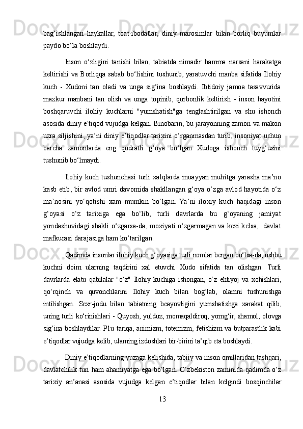 bag‘ishlangan   haykallar,   toat-ibodatlar,   diniy   marosimlar   bilan   borliq   buyumlar
paydo bo‘la boshlaydi .
Inson   o‘zligini   tanishi   bilan,   tabiatda   nimadir   hamma   narsani   harakatga
keltirishi  va Borliqqa sabab bo‘lishini  tushunib,  yaratuvchi  manba sifatida Ilohiy
kuch   -   Xudoni   tan   oladi   va   unga   sig‘ina   boshlaydi.   Ibtidoiy   jamoa   tasavvurida
mazkur   manbani   tan   olish   va   unga   topinib,   qurbonlik   keltirish   -   inson   hayotini
boshqaruvchi   ilohiy   kuchlarni   "yumshatish"ga   tenglashtirilgan   va   shu   ishonch
asosida diniy e’tiqod vujudga kelgan. Binobarin, bu jarayonning zamon va makon
uzra siljishini, ya’ni diniy e’tiqodlar tarixini o‘rganmasdan turib, insoniyat uchun
barcha   zamonlarda   eng   qudratli   g‘oya   bo‘lgan   Xudoga   ishonch   tuyg‘usini
tushunib bo‘lmaydi.
Ilohiy kuch tushunchasi  turli  xalqlarda muayyan muhitga yarasha  ma’no
kasb  etib, bir  avlod  umri  davomida shakllangan  g‘oya o‘zga  avlod hayotida o‘z
ma’nosini   yo‘qotishi   xam   mumkin   bo‘lgan.   Ya’ni   iloxiy   kuch   haqidagi   inson
g‘oyasi   o‘z   tarixiga   ega   bo‘lib,   turli   davrlarda   bu   g‘oyaning   jamiyat
yondashuvidagi shakli o‘zgarsa-da, moxiyati o‘zgarmagan va kezi kelsa,   davlat
mafkurasi darajasiga ham ko‘tarilgan.
Qadimda insonlar ilohiy kuch g‘oyasiga turli nomlar bergan bo‘lsa-da, ushbu
kuchni   doim   ularning   taqdirini   xal   etuvchi   Xudo   sifatida   tan   olishgan.   Turli
davrlarda   elatu   qabilalar   "o‘z"   Ilohiy   kuchiga   ishongan,   o‘z   ehtiyoj   va   xohishlari,
qo‘rqinch   va   quvonchlarini   Ilohiy   kuch   bilan   bog‘lab,   olamni   tushunishga
intilishgan.   Sexr-jodu   bilan   tabiatning   beayovligini   yumshatishga   xarakat   qilib,
uning turli ko‘rinishlari - Quyosh, yulduz, momaqaldiroq, yomg‘ir, shamol, olovga
sig‘ina boshlaydilar. P1u tariqa, animizm, totemizm, fetishizm va butparastlik kabi
e’tiqodlar vujudga kelib, ularning izdoshlari bir-birini ta’qib eta boshlaydi.
Diniy e’tiqodlarning yuzaga kelishida, tabiiy va inson omillaridan tashqari,
davlatchilik turi ham ahamiyatga ega bo‘lgan. O‘zbekiston zaminida qadimda o‘z
tarixiy   an’anasi   asosida   vujudga   kelgan   e’tiqodlar   bilan   kelgindi   bosqinchilar
13 