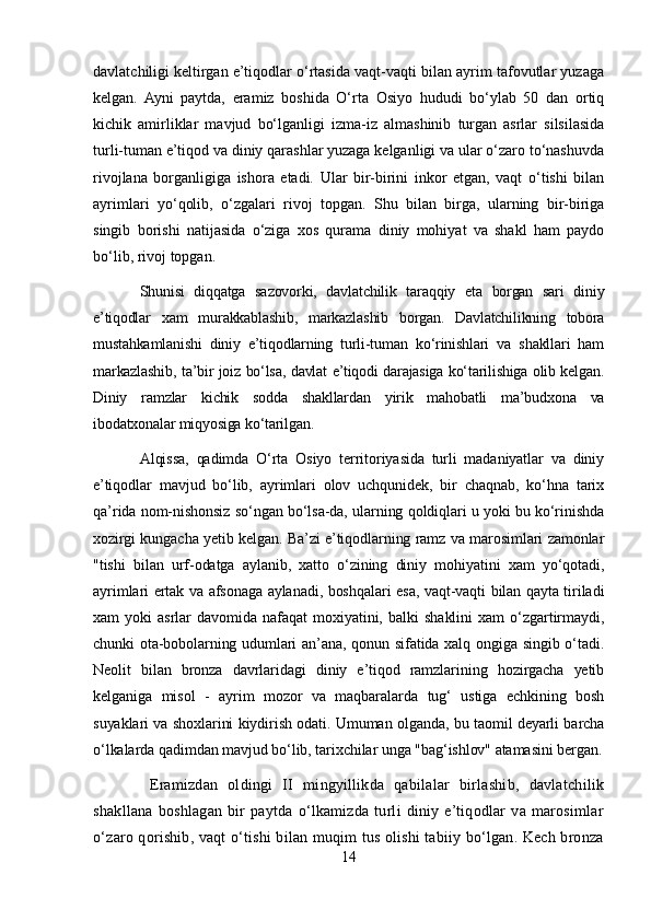 davlatchiligi keltirgan e’tiqodlar o‘rtasida vaqt-vaqti bilan ayrim tafovutlar yuzaga
kelgan.   Ayni   paytda,   eramiz   boshida   O‘rta   Osiyo   hududi   bo‘ylab   50   dan   ortiq
kichik   amirliklar   mavjud   bo‘lganligi   izma-iz   almashinib   turgan   asrlar   silsilasida
turli-tuman e’tiqod va diniy qarashlar yuzaga kelganligi va ular o‘zaro to‘nashuvda
rivojlana   borganligiga   ishora   etadi.   Ular   bir-birini   inkor   etgan,   vaqt   o‘tishi   bilan
ayrimlari   yo‘qolib,   o‘zgalari   rivoj   topgan.   Shu   bilan   birga,   ularning   bir-biriga
singib   borishi   natijasida   o‘ziga   xos   qurama   diniy   mohiyat   va   shakl   ham   paydo
bo‘lib, rivoj topgan.
Shunisi   diqqatga   sazovorki,   davlatchilik   taraqqiy   eta   borgan   sari   diniy
e’tiqodlar   xam   murakkablashib,   markazlashib   borgan.   Davlatchilikning   tobora
mustahkamlanishi   diniy   e’tiqodlarning   turli-tuman   ko‘rinishlari   va   shakllari   ham
markazlashib, ta’bir joiz bo‘lsa, davlat e’tiqodi darajasiga ko‘tarilishiga olib kelgan.
Diniy   ramzlar   kichik   sodda   shakllardan   yirik   mahobatli   ma’budxona   va
ibodatxonalar miqyosiga ko‘tarilgan.
Alqissa,   qadimda   O‘rta   Osiyo   territoriyasida   turli   madaniyatlar   va   diniy
e’tiqodlar   mavjud   bo‘lib,   ayrimlari   olov   uchqunidek,   bir   chaqnab,   ko‘hna   tarix
qa’rida nom-nishonsiz so‘ngan bo‘lsa-da, ularning qoldiqlari u yoki bu ko‘rinishda
xozirgi kungacha yetib kelgan. Ba’zi e’tiqodlarning ramz va marosimlari zamonlar
"tishi   bilan   urf-odatga   aylanib,   xatto   o‘zining   diniy   mohiyatini   xam   yo‘qotadi,
ayrimlari ertak va afsonaga aylanadi, boshqalari esa, vaqt-vaqti bilan qayta tiriladi
xam   yoki   asrlar   davomida   nafaqat   moxiyatini,   balki   shaklini   xam   o‘zgartirmaydi,
chunki ota-bobolarning udumlari an’ana, qonun sifatida xalq ongiga singib o‘tadi.
Neolit   bilan   bronza   davrlaridagi   diniy   e’tiqod   ramzlarining   hozirgacha   yetib
kelganiga   misol   -   ayrim   mozor   va   maqbaralarda   tug‘   ustiga   echkining   bosh
suyaklari va shoxlarini kiydirish odati. Umuman olganda, bu taomil deyarli barcha
o‘lkalarda qadimdan mavjud bo‘lib, tarixchilar unga "bag‘ishlov" atamasini bergan.
  Eramizdan   oldingi   II   mingyillikda   qabilalar   birlashib,   davlatchilik
shakllana   boshlagan   bir   paytda   o‘lkamizda   turli   diniy   e’tiqodlar   va   marosimlar
o‘zaro qorishib, vaqt o‘tishi bilan muqim tus olishi tabiiy bo‘lgan. Kech bronza
14 