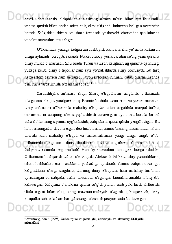 davri   uchta   asosiy   e’tiqod   an’analarining   o‘zaro   ta’siri   bilan   ajralib   turadi:
xaoma quyish bilan borliq mitraistik, olov e’tigqodi hukmron bo‘lgan avestocha
hamda   So‘g‘ddan   shimol   va   sharq   tomonda   yashovchi   chorvador   qabilalarida
vedalar mavzulari aralashgan.
O‘lkamizda yuzaga kelgan zardushtiylik xam ana shu yo‘sinda xukmron
dinga aylanadi, biroq Aleksandr Makedonskiy yurishlaridan so‘ng yana qurama
diniy muxit o‘rnashadi. Shu orada Turon va Eron xalqlarining qarama-qarshiligi
yuzaga   kelib,   diniy   e’tiqodlar   ham   ayri   yo‘nalishlarda   siljiy   boshlaydi.   Bu   farq
hatto islom davrida ham saqlanib, Turon avlodlari sunnani qabul qilishi, Eronda
esa, shi’a tarqalishida o‘z aksini topadi. 4
Zardushtiylik   an’anasi   Yaqin   Sharq   e’tiqodlarini   singdirib,   o‘lkamizda
o‘ziga   xos   e’tiqod   yaratgani   aniq.   Eramiz   boshida   turon-eron   va   yunon-makedon
diniy   an’analari   o‘lkamizda   mahalliy   e’tiqodlar   bilan   birgalikda   mavjud   bo‘lib,
marosimlarni   xalqning   o‘zi   sayqallashtirib   boravergani   ayon.   Bu   borada   bir   xil
soha ilohlarining siymosi uyg‘unlashib, xalq ularni qabul qilishi yengillashgan. Bu
holat islomgacha davom etgan deb hisoblanadi, ammo bizning nazarimizda, islom
davrida   xam   mahalliy   e’tiqod   va   marosimlarimiz   yangi   dinga   singib   o‘tib,
o‘lkamizda   o‘ziga   xos   -   diniy   jihatdan   mo‘tadil   va   bag‘rikeng   islom   shakllanadi.
Xalqimiz   islomda   eng   mo‘tadil   Hanafiy   mazxabini   tanlagani   bunga   isbotdir.
O‘lkamizni   boshqarish   uchun   o‘z   vaqtida  Aleksandr   Makedonskiy   yunonliklarni,
islom   lashkarlari   esa   -   arablarni   yashashga   qoldiradi.   Ammo   xalqimiz   xar   gal
kelgindilarni   o‘ziga   singdirib,   ularning   diniy   e’tiqodini   ham   mahalliy   tus   bilan
qorishtirgan   va   natijada,   asrlar   davomida   o‘rgangan   taomilini   amalda   tatbiq   etib
kelavergan.   Xalqimiz   o‘z   fikrini   qadim   so‘g‘d,   yunon,   arab   yoki   kirill   alifbosida
ifoda   etgani   bilan   e’tiqodning   mazmun-mohiyati   o‘zgarib   qolmaganidek,   diniy
e’tiqodlar sohasida ham har gal shunga o‘xshash jarayon sodir bo‘lavergan.
4
  Armstrong, Karen.   (1993).   Xudoning tarixi: yahudiylik, nasroniylik va islomning 4000 yillik 
izlanishlari.
15 