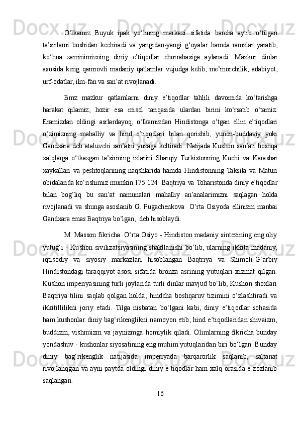 O‘lkamiz   Buyuk   ipak   yo‘lining   markazi   sifatida   barcha   aytib   o‘tilgan
ta’sirlarni   boshidan   kechiradi   va   yangidan-yangi   g‘oyalar   hamda   ramzlar   yaratib,
ko‘hna   zaminimizning   diniy   e’tiqodlar   chorrahasiga   aylanadi.   Mazkur   dinlar
asosida   keng   qamrovli   madaniy   qatlamlar   vujudga   kelib,   me’morchilik,   adabiyot,
urf-odatlar, ilm-fan va san’at rivojlanadi.
Bmz   mazkur   qatlamlarni   diniy   e’tiqodlar   tahlili   davomida   ko‘tarishga
harakat   qilamiz,   hozir   esa   misol   tariqasida   ulardan   birini   ko‘rsatib   o‘tamiz.
Eramizdan   oldingi   asrlardayoq,   o‘lkamizdan   Hindistonga   o‘tgan   ellin   e’tiqodlari
o‘zimizning   mahalliy   va   hind   e’tiqodlari   bilan   qorishib,   yunon-buddaviy   yoki
Gandxara  deb   ataluvchi   san’atni   yuzaga   keltiradi.   Natijada   Kushon   san’ati   boshqa
xalqlarga   o‘tkazgan   ta’sirining   izlarini   Sharqiy   Turkistonning   Kuchi   va   Karashar
xaykallari   va   peshtoqlarining   naqshlarida   hamda   Hindistonning  Taksila   va   Maturi
obidalarida ko‘rishimiz mumkin.175:124  Baqtriya va Toharistonda diniy e’tiqodlar
bilan   bog‘liq   bu   san’at   namunalari   mahalliy   an’analarimizni   saqlagan   holda
rivojlanadi  va  shunga asoslanib G. Pugachenkova    O‘rta Osiyoda  ellinizm  manbai
Gandxara emas Baqtriya bo‘lgan,  deb hisoblaydi.
M. Masson fikricha  O‘rta Osiyo - Hindiston madaniy sintezining eng oliy
yutug‘i - Kushon sivilizatsiyasining shakllanishi  bo‘lib, ularning ikkita madaniy,
iqtisodiy   va   siyosiy   markazlari   hisoblangan   Baqtriya   va   Shimoli-G‘arbiy
Hindistondagi   taraqqiyot   asosi   sifatida   bronza   asrining   yutuqlari   xizmat   qilgan.
Kushon imperiyasining turli joylarida turli dinlar mavjud bo‘lib, Kushon shoxlari
Baqtriya   tilini   saqlab   qolgan   holda,   hindcha   boshqaruv   tizimini   o‘zlashtiradi   va
ikkitillilikni   joriy   etadi.   Tilga   nisbatan   bo‘lgani   kabi,   diniy   e’tiqodlar   sohasida
ham kushonlar diniy bag‘rikenglikni namoyon etib, hind e’tiqodlaridan shivaizm,
buddizm,  vishnuizm  va  jaynizmga   homiylik  qiladi.  Olimlarning  fikricha  bunday
yondashuv - kushonlar siyosatining eng muhim yutuqlaridan biri bo‘lgan. Bunday
diniy   bag‘rikenglik   natijasida   imperiyada   barqarorlik   saqlanib,   saltanat
rivojlanqgan va ayni paytda oldingi diniy e’tiqodlar ham xalq orasida e’zozlanib
saqlangan.
16 