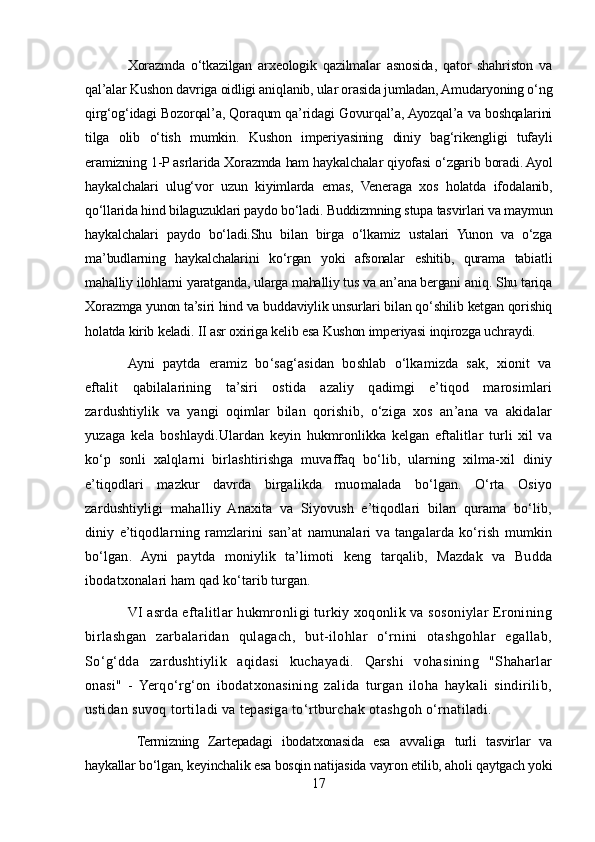 Xorazmda   o‘tkazilgan   arxeologik   qazilmalar   asnosida,   qator   shahriston   va
qal’alar Kushon davriga oidligi aniqlanib, ular orasida jumladan, Amudaryoning o‘ng
qirg‘og‘idagi Bozorqal’a, Qoraqum qa’ridagi Govurqal’a, Ayozqal’a va boshqalarini
tilga   olib   o‘tish   mumkin.   Kushon   imperiyasining   diniy   bag‘rikengligi   tufayli
eramizning 1-P asrlarida Xorazmda ham haykalchalar qiyofasi o‘zgarib boradi. Ayol
haykalchalari   ulug‘vor   uzun   kiyimlarda   emas,   Veneraga   xos   holatda   ifodalanib,
qo‘llarida hind bilaguzuklari paydo bo‘ladi. Buddizmning stupa tasvirlari va maymun
haykalchalari   paydo   bo‘ladi.Shu   bilan   birga   o‘lkamiz   ustalari   Yunon   va   o‘zga
ma’budlarning   haykalchalarini   ko‘rgan   yoki   afsonalar   eshitib,   qurama   tabiatli
mahalliy ilohlarni yaratganda, ularga mahalliy tus va an’ana bergani aniq. Shu tariqa
Xorazmga yunon ta’siri hind va buddaviylik unsurlari bilan qo‘shilib ketgan qorishiq
holatda kirib keladi. II asr oxiriga kelib esa Kushon imperiyasi inqirozga uchraydi.
Ayni   paytda   eramiz   bo‘sag‘asidan   boshlab   o‘lkamizda   sak,   xionit   va
eftalit   qabilalarining   ta’siri   ostida   azaliy   qadimgi   e’tiqod   marosimlari
zardushtiylik   va   yangi   oqimlar   bilan   qorishib,   o‘ziga   xos   an’ana   va   akidalar
yuzaga   kela   boshlaydi.Ulardan   keyin   hukmronlikka   kelgan   eftalitlar   turli   xil   va
ko‘p   sonli   xalqlarni   birlashtirishga   muvaffaq   bo‘lib,   ularning   xilma-xil   diniy
e’tiqodlari   mazkur   davrda   birgalikda   muomalada   bo‘lgan.   O‘rta   Osiyo
zardushtiyligi   mahalliy   Anaxita   va   Siyovush   e’tiqodlari   bilan   qurama   bo‘lib,
diniy   e’tiqodlarning   ramzlarini   san’at   namunalari   va   tangalarda   ko‘rish   mumkin
bo‘lgan.   Ayni   paytda   moniylik   ta’limoti   keng   tarqalib,   Mazdak   va   Budda
ibodatxonalari ham qad ko‘tarib turgan.
VI asrda eftalitlar hukmronligi turkiy xoqonlik va sosoniylar Eronining
birlashgan   zarbalaridan   qulagach,   but-ilohlar   o‘rnini   otashgohlar   egallab,
So‘g‘dda   zardushtiylik   aqidasi   kuchayadi.   Qarshi   vohasining   "Shaharlar
onasi"   -   Yerqo‘rg‘on   ibodatxonasining   zalida   turgan   iloha   haykali   sindirilib,
ustidan suvoq tortiladi va tepasiga to‘rtburchak otashgoh o‘rnatiladi.
  Termizning   Zartepadagi   ibodatxonasida   esa   avvaliga   turli   tasvirlar   va
haykallar bo‘lgan, keyinchalik esa bosqin natijasida vayron etilib, aholi qaytgach yoki
17 