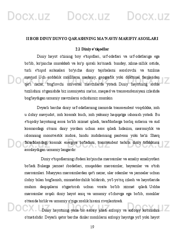 II BOB DINIY DUNYO QARASHNING MA'NAVIY-MARIFIY ASOSLARI
2.1 Diniy e’tiqodlar
Diniy   hayot   o'zining   boy   e'tiqodlari,   urf-odatlari   va   urf-odatlariga   ega
bo'lib,   ko'pincha   murakkab   va   ko'p   qirrali   ko'rinadi.   bunday,   xilma-xillik   ostida,
turli   e'tiqod   an'analari   bo'yicha   diniy   tajribalarni   asoslovchi   va   tuzilma
mavjud.   Uch   soddalik   monlilarni   madaniy,   geografik   yoki   doktrinal   farqlaridan
qat'i   nazar,   bog'lovchi   universal   mavzularda   yotadi.   Diniy   hayotning   sodda
tuzilishini o'rganishda biz insoniyatni ma'no, maqsad va transsendensiyani izlashda
bog'laydigan umumiy mavzularni ochishimiz mumkin
Deyarli barcha diniy urf-odatlarning zamirida transsendent  voqelikka, xoh
u   ilohiy   mavjudot,   xoh   kosmik   kuch,   xoh   yakuniy   haqiqatga   ishonish   yotadi.   Bu
e'tiqodiy hayotning asosi  bo'lib xizmat  qiladi, tarafdorlarga borliq sirlarini  va sud
kosmosdagi   o'rnini   diniy   yordam   uchun   asos   qiladi.   Iudaizm,   nasroniylik   va
islomning   monoteistik   xudosi,   hindu   xudolarining   panteoni   yoki   ba'zi   Sharq
falsafalaridagi   kosmik   energiya   bo'ladimi,   transsendent   tarkibi   diniy   tafakkurni
asoslaydigan umumiy langardir.
        Diniy e'tiqodlarning ifodasi ko'pincha marosimlar va amaliy amaliyotlari
bo'ladi.   Bularga   jamoat   ibodatlari,   muqaddas   marosimlar,   bayramlar   va   o'tish
marosimlari.   Muayyan marosimlardan qat'i nazar, ular odamlar va jamoalar uchun
ilohiy   bilan   bog'lanish,   minnatdorchilik   bildirish,   yo'l-yo'riq   izlash   va   hayotlarida
muhim   daqiqalarni   o'zgartirish   uchun   vosita   bo'lib   xizmat   qiladi.   Ushba
marosimlar   orqali   diniy   hayot   aniq   va   umumiy   o'lchovga   ega   bo'lib,   monlilar
o'rtasida birlik va umumiy o'ziga xoslik hissini rivojlantiradi.
          Diniy   hayotning   yana   bir   asosiy   jihati   axloqiy   va   axloqiy   ko'rinishni
o'rnatishdir.   Deyarli qator barcha dinlar monlilarni axloqiy hayotga yo'l yoki hayot
19 