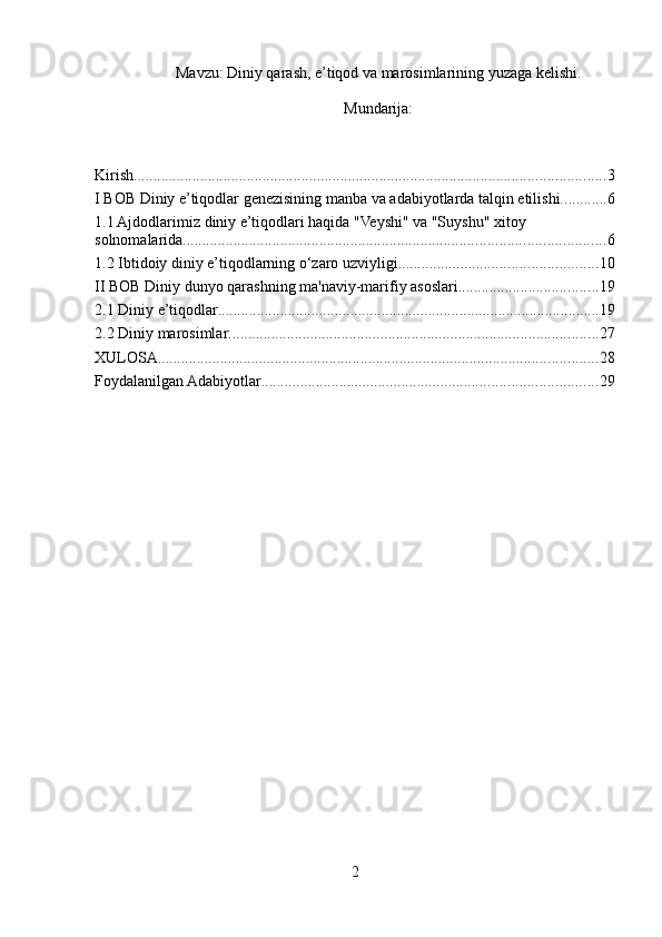 Mavzu: Diniy qarash, e’tiqod va marosimlarining yuzaga kelishi.
Mundarija:
Kirish ......................................................................................................................... 3
I BOB Diniy e’tiqodlar genezisining manba va adabiyotlarda talqin etilishi. ........... 6
1.1 Ajdodlarimiz diniy e’tiqodlari haqida "Veyshi" va "Suyshu" xitoy 
solnomalarida ............................................................................................................ 6
1.2 Ibtidoiy diniy e’tiqodlarning o‘zaro uzviyligi. .................................................. 10
II BOB Diniy dunyo qarashning ma'naviy-marifiy asoslari .................................... 19
2.1 Diniy e’tiqodlar .................................................................................................. 19
2.2 Diniy marosimlar ............................................................................................... 27
XULOSA ................................................................................................................. 28
Foydalanilgan Adabiyotlar ...................................................................................... 29
2 
