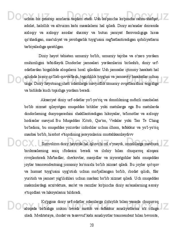 uchun   bir   printsip   amrlarni   taqdim   etadi.   Ush   ko'pincha   ko'pincha   rahm-shafqat,
adolat,   halollik   va   altruizm   kabi   masalalarni   hal   qiladi.   Diniy   an'analar   doirasida
axloqiy   va   axloqiy   asoslar   shaxsiy   va   butun   jamiyat   farovonligiga   hissa
qo'shadigan,  mas'uliyat  va javobgarlik tuyg'usini  rag'batlantiradigan  qobiliyatlarni
tarbiyalashga qaratilgan.
    Diniy   hayot   tabiatan   umumiy   bo'lib,   umumiy   tajriba   va   o'zaro   yordam
muhimligini   ta'kidlaydi.   Dindorlar   jamoalari   yordamlarini   birlashib,   diniy   urf-
odatlardan birgalikda aloqalarni hosil qiladilar.   Ush jamoalar ijtimoiy harakati  hal
qilishda hissiy qo'llab-quvvatlash, tegishlilik tuyg'usi va jamoaviy harakatlar uchun
unga.   Diniy hayotning jihati odamlarga mavjudlik umumiy ovqatlanishini engishga
va birlikda kuch topishga yordam beradi.
        Aksariyat  diniy urf-odatlar  yo'l-yo'riq va donolikning nufuzli  manbalari
bo'lib   xizmat   qilayotgan   muqaddas   bitiklar   yoki   matnlarga   ega.   Bu   matnlarda
dindorlarning   dunyoqarashini   shakllantiradigan   hikoyalar,   ta'limotlar   va   axloqiy
hodisalar   mavjud.   Bu   Muqaddas   Kitob,   Qur'on,   Vedalar   yoki   Tao   Te   Ching
bo'ladimi,   bu   muqaddas   yozuvlar   izdoshlar   uchun   ilhom,   tafakkur   va   yo'l-yo'riq
manbai bo'lib, hisobot e'tiqodining jarayonlarini mustahkamlaydivv
          Simvolizm diniy hayotda hal qiluvchi rol o'ynaydi, imonlilarga mavhum
birikmalarning   aniq   ifodasini   beradi   va   ilohiy   bilan   chuqurroq   aloqani
rivojlantiradi.   Ma'badlar,   cherkovlar,   masjidlar   va   ziyoratgohlar   kabi   muqaddas
joylar  transsendentning jismoniy ko'rinishi  bo'lib  xizmat  qiladi.   Bu joylar  qo'rquv
va   hurmat   tuyg'usini   uyg'otish   uchun   mo'ljallangan   bo'lib,   ibodat   qilish,   fikr
yuritish   va   jamoat   yig'ilishlari   uchun   markaz   bo'lib   xizmat   qiladi.   Uch   muqaddas
makonlardagi   arxitektura,   san'at   va   ramzlar   ko'pincha   diniy   an'analarning   asosiy
e'tiqodlari va hikoyalarini bildiradi.
        Ko'pgina   diniy   urf-odatlar   odamlarga   ilohiylik   bilan   yanada   chuqurroq
aloqada   bo'lishga   imkon   beradi   mistik   va   tafakkur   amaliyotlarini   o'z   ichiga
oladi.   Meditatsiya, ibodat va tasavvuf kabi amaliyotlar transsendent bilan bevosita,
20 