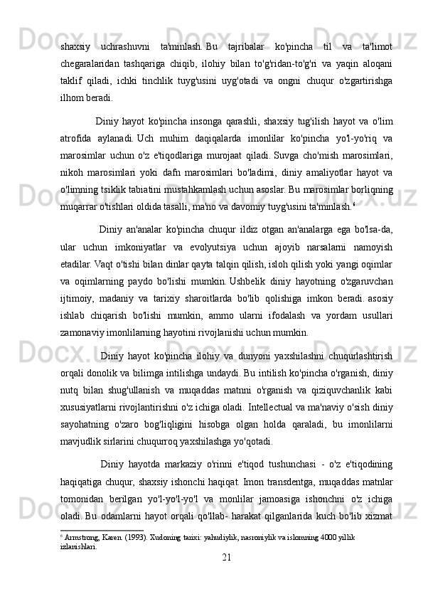 shaxsiy   uchrashuvni   ta'minlash.   Bu   tajribalar   ko'pincha   til   va   ta'limot
chegaralaridan   tashqariga   chiqib,   ilohiy   bilan   to'g'ridan-to'g'ri   va   yaqin   aloqani
taklif   qiladi,   ichki   tinchlik   tuyg'usini   uyg'otadi   va   ongni   chuqur   o'zgartirishga
ilhom beradi.
    Diniy   hayot   ko'pincha   insonga   qarashli,   shaxsiy   tug'ilish   hayot   va   o'lim
atrofida   aylanadi.   Uch   muhim   daqiqalarda   imonlilar   ko'pincha   yo'l-yo'riq   va
marosimlar   uchun   o'z   e'tiqodlariga   murojaat   qiladi.   Suvga   cho'mish   marosimlari,
nikoh   marosimlari   yoki   dafn   marosimlari   bo'ladimi,   diniy   amaliyotlar   hayot   va
o'limning tsiklik tabiatini mustahkamlash uchun asoslar.   Bu marosimlar borliqning
muqarrar o'tishlari oldida tasalli, ma'no va davomiy tuyg'usini ta'minlash. 6
      Diniy   an'analar   ko'pincha   chuqur   ildiz   otgan   an'analarga   ega   bo'lsa-da,
ular   uchun   imkoniyatlar   va   evolyutsiya   uchun   ajoyib   narsalarni   namoyish
etadilar.   Vaqt o'tishi bilan dinlar qayta talqin qilish, isloh qilish yoki yangi oqimlar
va   oqimlarning   paydo   bo'lishi   mumkin.   Ushbelik   diniy   hayotning   o'zgaruvchan
ijtimoiy,   madaniy   va   tarixiy   sharoitlarda   bo'lib   qolishiga   imkon   beradi.   asosiy
ishlab   chiqarish   bo'lishi   mumkin,   ammo   ularni   ifodalash   va   yordam   usullari
zamonaviy imonlilarning hayotini rivojlanishi uchun mumkin.
        Diniy   hayot   ko'pincha   ilohiy   va   dunyoni   yaxshilashni   chuqurlashtirish
orqali donolik va bilimga intilishga undaydi.   Bu intilish ko'pincha o'rganish, diniy
nutq   bilan   shug'ullanish   va   muqaddas   matnni   o'rganish   va   qiziquvchanlik   kabi
xususiyatlarni rivojlantirishni o'z ichiga oladi.   Intellectual va ma'naviy o'sish diniy
sayohatning   o'zaro   bog'liqligini   hisobga   olgan   holda   qaraladi,   bu   imonlilarni
mavjudlik sirlarini chuqurroq yaxshilashga yo'qotadi.
        Diniy   hayotda   markaziy   o'rinni   e'tiqod   tushunchasi   -   o'z   e'tiqodining
haqiqatiga chuqur, shaxsiy ishonchi haqiqat.   Imon transdentga, muqaddas matnlar
tomonidan   berilgan   yo'l-yo'l-yo'l   va   monlilar   jamoasiga   ishonchni   o'z   ichiga
oladi.   Bu   odamlarni   hayot   orqali   qo'llab-   harakat   qilganlarida   kuch   bo'lib   xizmat
6
  Armstrong, Karen.   (1993).   Xudoning tarixi: yahudiylik, nasroniylik va islomning 4000 yillik 
izlanishlari.
21 