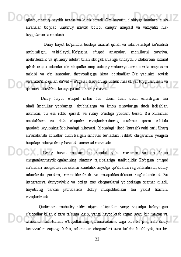 qiladi,   noaniq   paytlik   taskin   va   kuch   beradi.   O'z   hayotini   ilohiyga   harakati   diniy
an'analar   bo'ylab   umumiy   mavzu   bo'lib,   chuqur   maqsad   va   vaziyatni   his-
tuyg'ularini ta'minlash.
        Diniy   hayot   ko'pincha   boshqa   xizmat   qilish   va   rahm-shafqat   ko'rsatish
muhimligini   ta'kidlaydi.   Ko'pgina   e'tiqod   an'analari   monlilarni   xayriya,
mehribonlik   va   ijtimoiy   adolat   bilan   shug'ullanishga   undaydi.   Fidokorona   xizmat
qilish   orqali   odamlar   o'z   e'tiqodlarining   axloqiy   imkoniyatlarini   o'zida   mujassam
tarkibi   va   o'z   jamoalari   farovonligiga   hissa   qo'shadilar.   O'z   yaqinini   sevish
va'amxo'rlik qilish da'vat – o'zgalar farovonligi uchun mas'uliyat tuyg'usinilash va
ijtimoiy totuvlikni tarbiyaga oid takroriy mavzu.
    Diniy   hayot   e'tiqod   safari   har   doim   ham   oson   emasligini   tan
oladi.   Imonlilar   yordamga,   shubhalarga   va   imon   sinovlariga   duch   kelishlari
mumkin,   bu   esa   ichki   qarash   va   ruhiy   o'sishga   yordam   beradi.   Bu   kurashlar
mustahkam   va   etuk   e'tiqodni   rivojlantirishning   ajralmas   qismi   sifatida
qaraladi.   Ayubning Bibliyadagi hikoyasi, Islomdagi jihod (kurash) yoki turli Sharq
an analarida   zohidlar   duch   kelgan   sinovlar   bo ladimi,   ishlab   chiqarishni   yengishʼ ʻ
haqidagi hikoya diniy hayotda universal mavzudir.
        Diniy   hayot   ma'lum   bir   ibodat   yoki   marosim   vaqtlari   bilan
chegaralanmaydi;   egalarining   shaxsiy   tajribalariga   taalluqlidir.   Ko'pgina   e'tiqod
an'analari muqaddas narsalarni kundalik hayotga qo'shishni rag'batlantiradi, oddiy
odamlarda   yordam,   minnatdorchilik   va   muqaddaslik'usini   rag'batlantiradi.   Bu
integratsiya   dunyoviylik   va   o'ziga   xos   chegaralarni   yo'qotishga   xizmat   qiladi,
hayotning   barcha   jabhalarida   ilohiy   muqaddaslikni   tan   yaxlit   tizimini
rivojlantiradi.
Qadimdan   mahalliy   ildiz   otgan   e’tiqodlar   yangi   vujudga   kelayotgan
e’tiqodlar   bilan   o‘zaro   ta’sirga   kirib,   yangi   hayot   kasb   etgan.  Ayni   bir   makon   va
zamonda   turli-tuman   e’tiqodlarning   quramasidan   o‘ziga   xos   ko‘p   qirrali   diniy
tasavvurlar   vujudga   kelib,   saltanatlar   chegaralari   uzra   ko‘cha   boshlaydi,   har   bir
22 