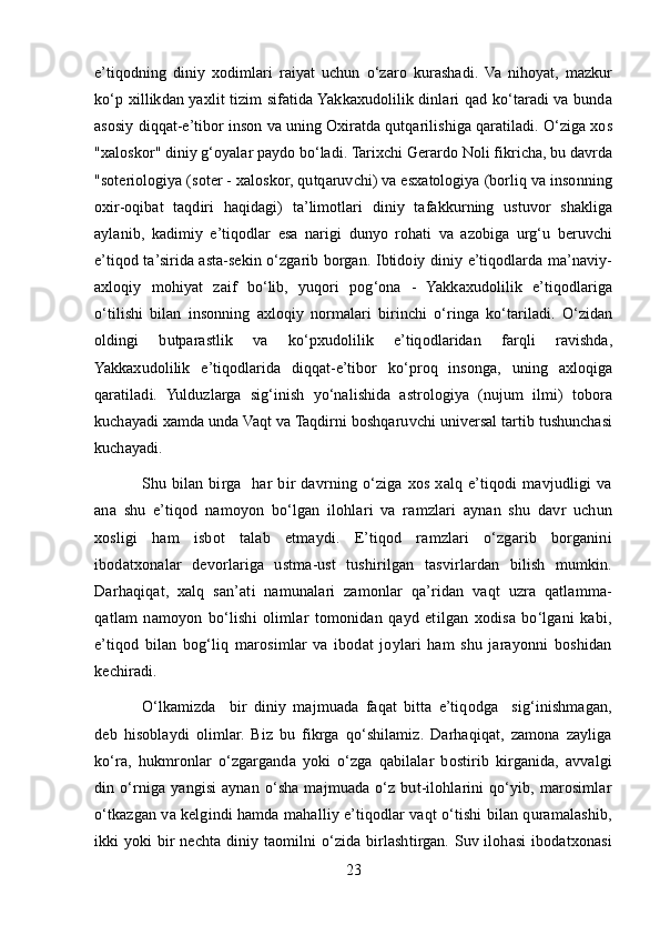 e’tiqodning   diniy   xodimlari   raiyat   uchun   o‘zaro   kurashadi.   Va   nihoyat,   mazkur
ko‘p xillikdan yaxlit tizim sifatida Yakkaxudolilik dinlari qad ko‘taradi va bunda
asosiy diqqat-e’tibor inson va uning Oxiratda qutqarilishiga qaratiladi. O‘ziga xos
"xaloskor" diniy g‘oyalar paydo bo‘ladi. Tarixchi Gerardo Noli fikricha, bu davrda
"soteriologiya (soter - xaloskor, qutqaruvchi) va esxatologiya (borliq va insonning
oxir-oqibat   taqdiri   haqidagi)   ta’limotlari   diniy   tafakkurning   ustuvor   shakliga
aylanib,   kadimiy   e’tiqodlar   esa   narigi   dunyo   rohati   va   azobiga   urg‘u   beruvchi
e’tiqod ta’sirida asta-sekin o‘zgarib borgan. Ibtidoiy diniy e’tiqodlarda ma’naviy-
axloqiy   mohiyat   zaif   bo‘lib,   yuqori   pog‘ona   -   Yakkaxudolilik   e’tiqodlariga
o‘tilishi   bilan   insonning   axloqiy   normalari   birinchi   o‘ringa   ko‘tariladi.   O‘zidan
oldingi   butparastlik   va   ko‘pxudolilik   e’tiqodlaridan   farqli   ravishda,
Yakkaxudolilik   e’tiqodlarida   diqqat-e’tibor   ko‘proq   insonga,   uning   axloqiga
qaratiladi.   Yulduzlarga   sig‘inish   yo‘nalishida   astrologiya   (nujum   ilmi)   tobora
kuchayadi xamda unda Vaqt va Taqdirni boshqaruvchi universal tartib tushunchasi
kuchayadi.
Shu  bilan   birga    har   bir   davrning  o‘ziga   xos   xalq  e’tiqodi   mavjudligi   va
ana   shu   e’tiqod   namoyon   bo‘lgan   ilohlari   va   ramzlari   aynan   shu   davr   uchun
xosligi   ham   isbot   talab   etmaydi.   E’tiqod   ramzlari   o‘zgarib   borganini
ibodatxonalar   devorlariga   ustma-ust   tushirilgan   tasvirlardan   bilish   mumkin.
Darhaqiqat,   xalq   san’ati   namunalari   zamonlar   qa’ridan   vaqt   uzra   qatlamma-
qatlam   namoyon   bo‘lishi   olimlar   tomonidan   qayd   etilgan   xodisa   bo‘lgani   kabi,
e’tiqod   bilan   bog‘liq   marosimlar   va   ibodat   joylari   ham   shu   jarayonni   boshidan
kechiradi.
O‘lkamizda     bir   diniy   majmuada   faqat   bitta   e’tiqodga     sig‘inishmagan,
deb   hisoblaydi   olimlar.   Biz   bu   fikrga   qo‘shilamiz.   Darhaqiqat,   zamona   zayliga
ko‘ra,   hukmronlar   o‘zgarganda   yoki   o‘zga   qabilalar   bostirib   kirganida,   avvalgi
din  o‘rniga  yangisi  aynan   o‘sha  majmuada  o‘z  but-ilohlarini   qo‘yib,  marosimlar
o‘tkazgan va kelgindi hamda mahalliy e’tiqodlar vaqt o‘tishi bilan quramalashib,
ikki yoki bir nechta diniy taomilni o‘zida birlashtirgan. Suv ilohasi  ibodatxonasi
23 