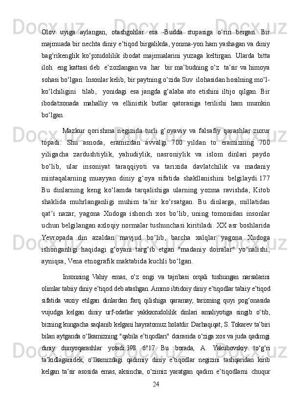 Olov   uyiga   aylangan,   otashgohlar   esa   -Budda   stupasiga   o‘rin   bergan.   Bir
majmuada bir nechta diniy e’tiqod birgalikda, yonma-yon ham yashagan va diniy
bag‘rikenglik   ko‘pxudolilik   ibodat   majmualarini   yuzaga   keltirgan.   Ularda   bitta
iloh   eng kattasi  deb   e’zozlangan va   har   bir ma’budning o‘z   ta’sir va himoya
sohasi bo‘lgan. Insonlar kelib, bir paytning o‘zida Suv  ilohasidan hosilning mo‘l-
ko‘lchiligini     tilab,     yonidagi   esa   jangda   g‘alaba   ato   etishini   iltijo   qilgan.   Bir
ibodatxonada   mahalliy   va   ellinistik   butlar   qatorasiga   terilishi   ham   mumkin
bo‘lgan.
Mazkur   qorishma   negizida   turli   g‘oyaviy   va   falsafiy   qarashlar   zuxur
topadi.   Shu   asnoda,   eramizdan   avvalgi   700   yildan   to   eramizning   700
yiligacha   zardushtiylik,   yahudiylik,   nasroniylik   va   islom   dinlari   paydo
bo‘lib,   ular   insoniyat   taraqqiyoti   va   tarixida   davlatchilik   va   madaniy
mintaqalarning   muayyan   diniy   g‘oya   sifatida   shakllanishini   belgilaydi.177
Bu   dinlarning   keng   ko‘lamda   tarqalishiga   ularning   yozma   ravishda,   Kitob
shaklida   muhrlanganligi   muhim   ta’sir   ko‘rsatgan.   Bu   dinlarga,   millatidan
qat’i   nazar,   yagona   Xudoga   ishonch   xos   bo‘lib,   uning   tomonidan   insonlar
uchun belgilangan axloqiy normalar tushunchasi kiritiladi. XX asr boshlarida
Yevropada   din   azaldan   mavjud   bo‘lib,   barcha   xalqlar   yagona   Xudoga
ishonganligi   haqidagi   g‘oyani   targ‘ib   etgan   "madaniy   doiralar"   yo‘nalishi,
ayniqsa, Vena etnografik maktabida kuchli bo‘lgan.
Insonning   Vahiy   emas,   o‘z   ongi   va   tajribasi   orqali   tushungan   narsalarini
olimlar tabiiy diniy e’tiqod deb atashgan. Ammo ibtidoiy diniy e’tiqodlar tabiiy e’tiqod
sifatida   vaxiy   etilgan   dinlardan   farq   qilishiga   qaramay,   tarixning   quyi   pog‘onasida
vujudga   kelgan   diniy   urf-odatlar   yakkaxudolilik   dinlari   amaliyotiga   singib   o‘tib,
bizning kungacha saqlanib kelgani hayratomuz holatdir. Darhaqiqat, S. Tokarev ta’biri
bilan aytganda o‘lkamizning "qabila e’tiqodlari" doirasida o‘ziga xos va juda qadimgi
diniy   dunyoqarashlar   yotadi.398   6"17   Bu   borada,   A.   Yakubovskiy   to‘g‘ri
ta’kidlaganidek,   o‘lkamizdagi   qadimiy   diniy   e’tiqodlar   negizini   tashqaridan   kirib
kelgan   ta’sir   asosida   emas,   aksincha,   o‘zimiz   yaratgan   qadim   e’tiqodlarni   chuqur
24 