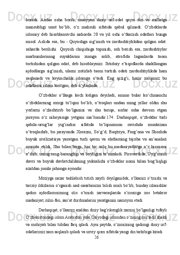 boradi.   Asrlar   osha   borib,   muayyan   diniy   urf-odat   qaysi   din   va   millatga
mansubligi   unut   bo‘lib,   o‘z   mahsuli   sifatida   qabul   qilinadi.   O‘zbeklarda
islomiy   deb   hisoblanuvchi   nahorda   20   va   yil   oshi   o‘tkazish   odatlari   bunga
misol. Aslida esa, bu - Quyoshga sig‘inish va zardushtiylikdan qolgan odat:
saharda   berilishi     Quyosh   chiqishiga   topinish,   osh   berish   esa,   zardushtiylar
marhumlarining   suyaklarini   xumga   solib,   atrofida   laganlarda   taom
tortishidan   qolgan   odat,   deb   hisoblaymiz.   Ibtidoiy   e’tiqodlarda   shakllangan
ajdodlarga   sig‘inish,   ularni   xotirlab   taom   tortish   odati   zardushtiylikda   ham
saqlanadi   va   keyinchalik   islomga   o‘tadi.   Eng   qizig‘i,   hozir   xalqimiz   bu
odatlarni islom kiritgan, deb o‘ylashida.	
O‘zbeklar   o‘lkaga   kech   kelgan   deyiladi,   ammo   bular   ko‘chmanchi	
o‘zbeklarning   oxirgi   to‘lqini   bo‘lib,   o‘troqlari   undan   ming   yillar   oldin   shu
yerlarni   o‘zlashtirib   bo‘lganini   va   shu   tariqa,   asrlar   osha   davom   etgan
jarayon   o‘z   nihoyasiga   yetgani   ma’lumdir.174:   Darhaqiqat,   o‘zbeklar   turli
qabila-urug‘lar   yig‘indisi   sifatida   to‘lqinsimon   ravishda   muntazam
o‘troqlashib,   bu   jarayonda   Xorazm,   So‘g‘d,   Baqtriya,   Farg‘ona   va   Shoshda
buyuk   sivilizatsiya   yaratgan   turli   qavm   va   elatlarning   tajriba   va   an’analari
omuxta   etildi.   Shu  bilan  birga,   har  bir   xalq  bu  madaniyatlarga   o‘z   hissasini
o‘shib, uning rang-barangligi va boyligini ta’minladi. Pirovardida, Uyg‘onish
davri   va   buyuk   davlatchilikning   yuksalishi   o‘zbeklar   nomi   bilan   bog‘liqligi
azaldan jumla jahonga ayondir.Moziyga  nazar   tashlabish  tutish  xayrli  deyilganidek,  o‘lkamiz  o‘tmishi  va
tarixiy ildizlarini o‘rganish nasl-nasabimizni bilish omili bo‘lib, bunday izlanishlar
qadim   ajdodlarimizning   olis   o‘tmish   zarvaraqlarida   o‘zimizga   xos   betakror
madaniyat, mlm-fan, san’at durdonalarini yaratganini namoyon etadi.
Darhaqiqat, o‘lkamiz azaldan diniy bag‘rikenglik zamini bo‘lganligi tufayli
O‘zbekistondagi islom Arabiston yoki Osiyodagi islomdan o‘zining mu’tadil shakli
va mohiyati bilan tubdan farq qiladi. Ayni paytda, o‘zimizning qadimgi diniy urf-
odatlarimiz xam saqlanib qoladi va uzviy qism sifatida yangi din tarkibiga kiradi.
26 